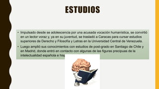 ESTUDIOS
• Impulsado desde se adolescencia por una acusada vocación humanística, se convirtió
en un lector voraz y, ya en su juventud, se trasladó a Caracas para cursar estudios
superiores de Derecho y Filosofía y Letras en la Universidad Central de Venezuela.
• Luego amplió sus conocimientos con estudios de post-grado en Santiago de Chile y
en Madrid, donde entró en contacto con algunas de las figuras precipuas de la
intelectualidad española e hispanoamericana.
 