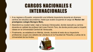 CARGOS NACIONALES E
INTERNACIONALES
• A su regreso a Ecuador, emprendió una brillante trayectoria docente en diversos
centros de estudios secundarios, hasta que acabó ocupando el cargo de Rector del
prestigioso colegio Benigno Malo,
• Abandonó su ciudad natal, viajó a Caracas (Venezuela), donde reanudó su carrera
docente en calidad de profesor del Liceo Fermín Toro, de donde pronto pasó a impartir
clases en la Universidad Central de Venezuela.
• Finalmente, se estableció en Mérida, donde, durante el resto de su trayectoria
profesional, ocupó una cátedra de Literatura en la Facultad de Filosofía y Letras de la
Universidad de los Andes.
 