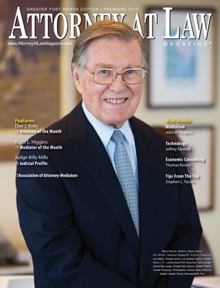 M A G A Z I N E ®www.AttorneyAtLawMagazine.com
Features:
Dee J. Kelly
 Attorney of the Month
Kight L. Higgins
 Mediator of the Month
Judge Billy Mills
 Judicial Profile
Association of Attorney-Mediators
GREATER FORT WORTH EDITION | PREMIERE 2013
Metro Atlanta | Boston | Metro Detroit
Fort Worth | Hampton Roads/SE Virginia | Kentucky
Las Vegas | Orange County | Los Angeles County | Greater
Miami | Ft. Lauderdale/Palm Beaches | Mississippi
Central New Jersey | Greater New Orleans | Greater Phoenix
Greater Pittsburgh | Philadelphia | Central Valley California
Seattle | Greater Tampa | Minneapolis/St. Paul
Also Inside:
Mediation
John W. Hughes
Technology
Jeffrey Sanford
Economic Consulting
Thomas Roney
Tips From The Top
Stephen L. Tatum
 
