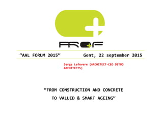  “AAL	
  FORUM	
  2015”	
  	
  	
  	
  	
  	
  	
  	
  	
  Gent,	
  22	
  september	
  2015	
  
Serge	
  Lefevere	
  (ARCHITECT-­‐CEO	
  DETOO	
  
ARCHITECTS)	
  
“FROM	
  CONSTRUCTION	
  AND	
  CONCRETE	
  	
  
TO	
  VALUED	
  &	
  SMART	
  AGEING”	
  
 
