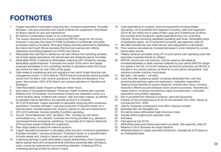 3434
FOOTNOTES
1. Copper equivalent is calculated using long-term consensus parameters. Excludes
domestic / cost-plus production and impact of Minas-Rio suspension. Normalised
for Bokoni placed on care and maintenance.
2. All metrics in presentation shown on an underlying basis.
3. The margin represents the Group’s underlying EBITDA margin for the mining
business. It excludes the impact of PGMs purchases of concentrate, third party
purchases made by De Beers, third-party trading activities performed by Marketing,
the Eskom-tied South African domestic thermal coal business and reflects
Debswana accounting treatment as a 50/50 joint venture.
4. Attributable free cash flow is defined as net cash inflows from operating activities
net of total capital expenditure, net interest paid and dividends paid to minorities.
5. Attributable ROCE is defined as attributable underlying EBIT divided by average
attributable capital employed. It excludes the portion of the return and capital
employed attributable to non-controlling interests in operations where the Group
has control but does not hold 100% of the equity.
6. Data relates to subsidiaries and joint operations over which Anglo American has
management control. In 2018 data for TRCFR and environmental metrics excludes
results from De Beers’ joint venture operations in Namibia and Botswana. Prior
years’ data includes 100% of De Beers’ joint venture operations in Namibia and
Botswana.
7. Total Recordable Cases Frequency Rate per million hours.
8. New cases of occupational disease. Previously, health incidents were reported.
9. Reflects level 3-5 incidents. Environmental incidents are classified in terms of a
5-level severity rating. Incidents with medium, high and major impacts, as defined
by standard internal definitions, are reported as level 3-5 incidents.
10. 2012-2018 estimate. Copper equivalent is calculated using long-term consensus
parameters. Excludes domestic / cost-plus production. Production shown on a
reported basis. Includes assets sold, closed or placed on care and maintenance.
11. 2012-2018 estimate. Includes benefits of portfolio upgrading.
12. Source: Wood Mackenzie; AAP; De Beers; CRU. Includes non-AA mined
commodities (e.g., zinc, bauxite). Excludes non-mining activities (e.g. petroleum,
alumina/aluminium processing, marketing). Incorporates 2014 data for diamonds.
2018 excludes impact of Minas-Rio suspension.
13. Peer range based on data from external advisors.
14. Copper equivalent production is calculated using long-term consensus parameters.
Excludes domestic / cost-plus production. Production shown on a reported basis.
Includes assets sold, closed or placed on care and maintenance.
15. Underlying earnings is profit attributable to equity shareholders of the Company,
before special items and remeasurements (therefore presented after net finance
costs, income tax expense and non-controlling interests). Underlying EPS is
underlying earnings divided by shares in issue.
16. Cash expenditure on property, plant and equipment including related
derivatives, net of proceeds from disposal of property, plant and equipment
(2018: $0.2bn inflow due to sales of New Largo and Charterhouse St office)
and includes direct funding for capital expenditure from non-controlling
interests. Shown excluding capitalised operating cash flows. Attributable share
of Quellaveco capex, net of syndication proceeds, see appendix, slide 52.
17. Net debt excludes the own credit risk fair value adjustment on derivatives.
18. Price variance calculated as increase/(decrease) in price multiplied by current
period sales volume.
19. Inflation variance calculated using CPI on prior period cash operating costs that
have been impacted directly by inflation.
20. EBITDA volume and cost variance. Volume variance calculated as
increase/(decrease) in sales volumes multiplied by prior period EBITDA margin.
For assets in the first 12 months following commercial production all EBITDA is
included in the volume variance, as there is no prior period comparative. Cost
variance includes inventory movements.
21. Net debt / (net assets + net debt).
22. ‘Cash flow after sustaining capital’ comprises attributable free cash flow
excluding discretionary capex and exploration / evaluation expenditure.
‘Balance sheet flexibility to support dividends’ includes other items, including
translation differences and employee share scheme purchases. ‘Discretionary
capital options’ comprises discretionary capex and exploration / evaluation
expenditure and portfolio upgrading.
23. Net of proceeds from disposal of property, plant and equipment.
24. Venetia UG the principal source of ore for the operation from 2023. Ramp-up
commences from ~2020.
25. Lifex for Grasstree underground mine within Capcoal complex.
26. Khwezela lifex into Navigation pit.
27. All metrics shown attributable Anglo American share.
28. Includes $40m projects and corporate costs.
29. Wet basis.
30. Post approval (H2 2018).
31. Attributable share post share subscription proceeds. See appendix, slide 52.
32. Relative to 2016 ‘Business-As-Usual’ baseline.
33. Weighted based on copper equivalent production. Average life of 23 years on
an unweighted basis.
 