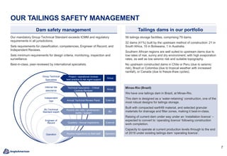 7
OUR TAILINGS SAFETY MANAGEMENT
Tailings dams in our portfolio
Our mandatory Group Technical Standard exceeds ICMM and regulatory
requirements in all jurisdictions.
Sets requirements for classification, competencies, Engineer of Record, and
Independent Reviews.
Sets minimum requirements for design criteria, monitoring, inspection and
surveillance.
Best-in-class, peer-reviewed by international specialists.
Dam safety management
Group Technical
Specialists
Internal risk
assurance
Independent
TRP
BU Technical
Standard expert
Engineer of
Record
Operation
Routine site visits / governance /
audits / support
Annual Technical Review Panel
Routine inspections by field staff
Quarterly / Annual inspections
Technical Assurance – Critical
Controls Reviews
Project / operational reviews
best practice & risk mgmt support
Group
Group
External
External
BU
Operation
56 tailings storage facilities, comprising 79 dams.
32 dams (41%) built by the upstream method of construction: 21 in
South Africa, 10 in Botswana, 1 in Australia.
Southern African regions are well suited to upstream dams due to
low rates of rise, sunny and dry environment, with high evaporation
rates, as well as low seismic risk and suitable topography.
No upstream constructed dams in Chile or Peru (due to seismic
risk), Brazil or Colombia (due to tropical weather with increased
rainfall), or Canada (due to freeze-thaw cycles).
Minas-Rio (Brazil)
We have one tailings dam in Brazil, at Minas-Rio.
This dam is designed as a ‘water-retaining’ construction, one of the
most robust designs for tailings storage.
Built with compacted earthfill material, and selected granular
materials for drainage and filter zones, making it best-in-class.
Raising of current dam under way under an ‘installation licence’ –
expected to convert to ‘operating licence’ following construction
work completion.
Capacity to operate at current production levels through to the end
of 2019 under existing tailings dam ‘operating licence’.
 