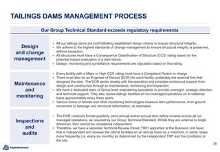 7878
TAILINGS DAMS MANAGEMENT PROCESS
Our Group Technical Standard exceeds regulatory requirements
Design
and change
management
Maintenance
and
monitoring
Inspections
and
audits
• All our tailings dams are built following established design criteria to ensure structural integrity.
• We adhere to the highest standards of change management to ensure structural integrity is preserved,
without exception.
• All structures must have a Consequence Classification of Structure (CCS) rating based on the
potential hazard evaluation of a dam failure.
• Design, monitoring and surveillance requirements are stipulated based on this rating.
• Every facility with a Major or High CCS rating must have a Competent Person in charge.
• There must also be an Engineer of Record (EOR) for each facility, preferably the external firm that
designed the dam. The EOR works closely with the operation and provides continuous support from
design and construction through to maintenance, monitoring and inspection.
• We have a dedicated team of Group level engineering specialists to provide oversight, strategic direction
and technical support. They also review tailings facilities at non-managed operations on a rotational
basis approximately every three years.
• Various forms of remote and other monitoring technologies measure dam performance, from ground
movement to seepage and structural deformation, as examples.
• The EOR conducts formal quarterly, semi-annual and/or annual dam safety reviews across all our
managed operations, as required by our Group Technical Standard. Whilst they are external to Anglo
American, they cannot be considered independent.
• Therefore, we have a separate Technical Review Panel (TRP) appointed at the Business Unit level,
that is independent and reviews the critical facilities on an annual basis as a minimum, in some cases
more frequently (i.e. every six months) as determined by the independent TRP and the conditions at
the site.
 