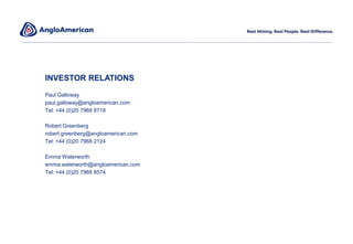 INVESTOR RELATIONS
Paul Galloway
paul.galloway@angloamerican.com
Tel: +44 (0)20 7968 8718
Robert Greenberg
robert.greenberg@angloamerican.com
Tel: +44 (0)20 7968 2124
Emma Waterworth
emma.waterworth@angloamerican.com
Tel: +44 (0)20 7968 8574
 
