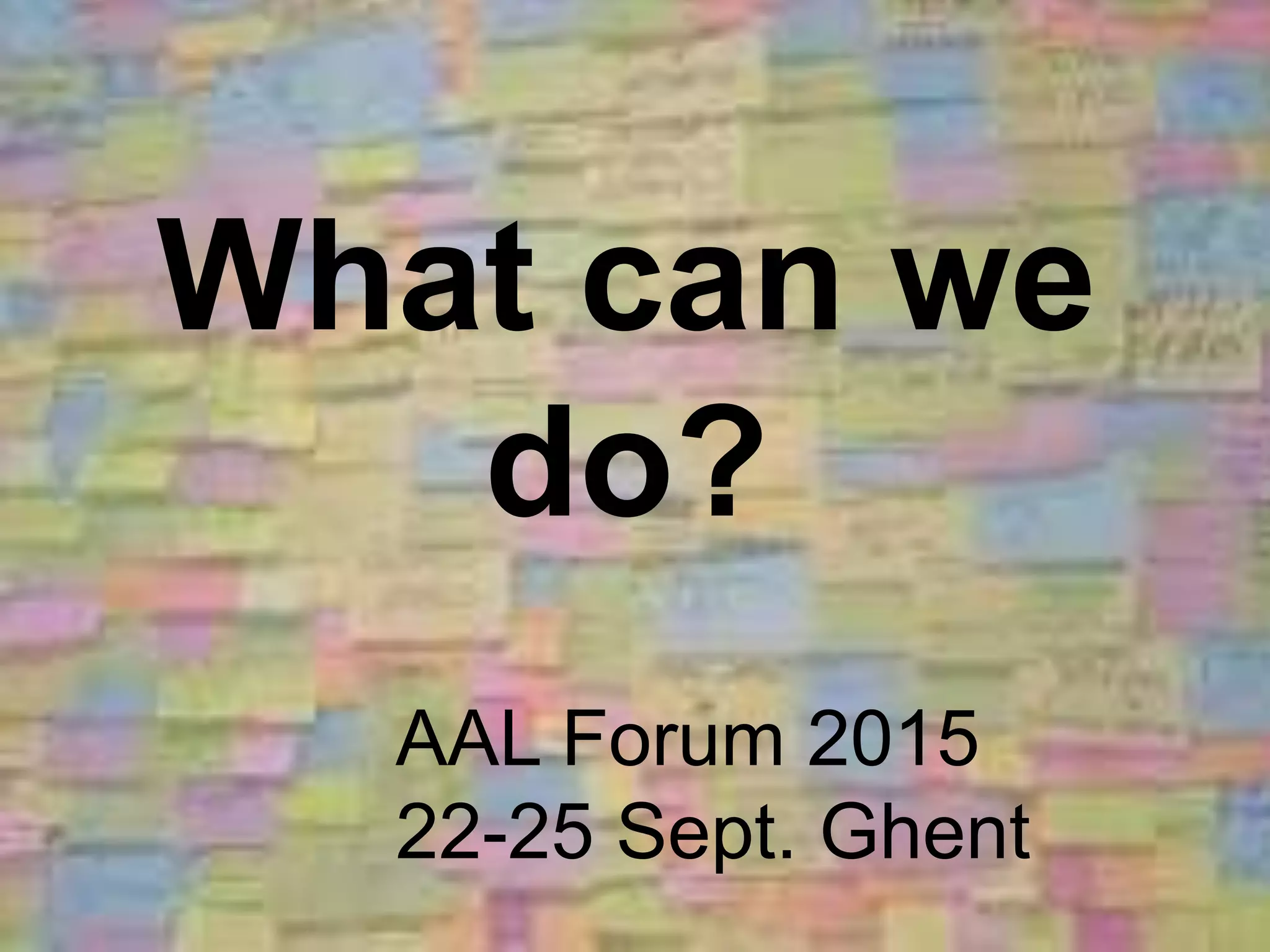 What can we
do?
AAL Forum 2015
22-25 Sept. Ghent