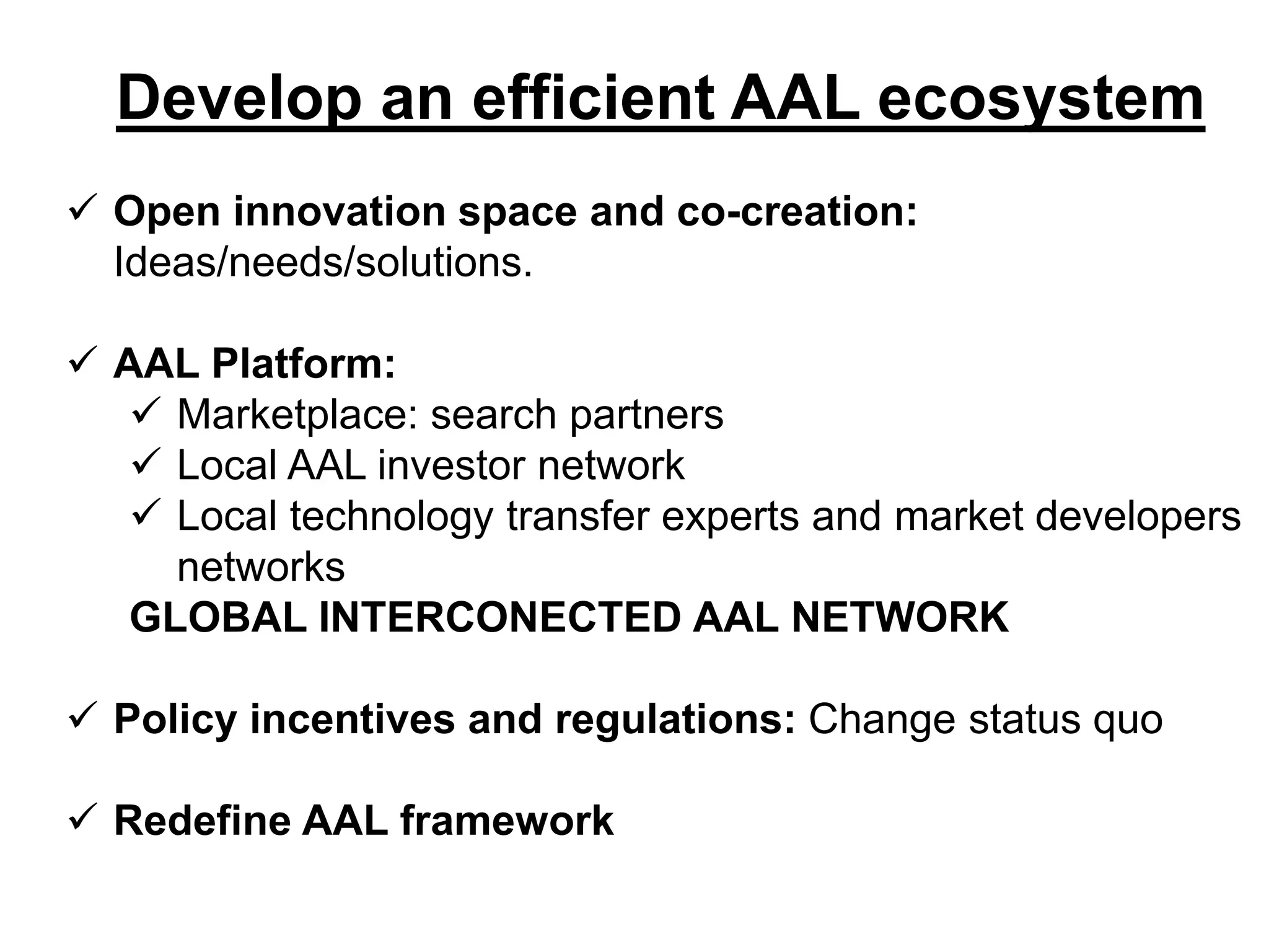Develop an efficient AAL ecosystem
Open innovation space and co-creation:
Ideas/needs/solutions.
AAL Platform:
Marketplace: search partners
Local AAL investor network
Local technology transfer experts and market developers
networks
GLOBAL INTERCONECTED AAL NETWORK
Policy incentives and regulations: Change status quo
Redefine AAL framework