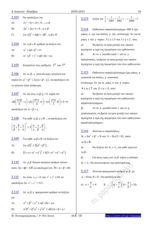 Α Λυκείου –Άλγεβρα 2020-2021 10
Μ. Παπαγρηγοράκης / 3ο ΓΕΛ Χανιά σελ. 10 http://users.sch.gr/mipapagr
2.103 Να αποδείξετε ότι:
A) 2
2 8 16 0y y   , y R
B) 2
2α 2α 1 0   , R
Γ)  
2 2
α β 2αβ 3β    , , R 
2.104 Αν , R  αριθμοί να δείξετε ότι:
Α) 2 2
0    ,
Β) 2 2 2
        .
2.105 Συγκρίνετε τους αριθμούς 51
2 και 34
3 .
2.106 Αν α, β, γ είναι πλευρές τριγώνου και
ισχύει ότι  2 2
α β 2γ α β γ    , να αποδείξετε ότι
το τρίγωνο είναι ισόπλευρο.
2.107 Αν για τους α,β,γ 0 ισχύει ότι
β+γ γ+αα+β
αβ γ βγ -α γα -β 0
2 2 2
    
       
     
να
αποδείξετε ότι α β γ  .
2.108 Για κάθε *
α,β,γ R , να αποδείξετε ότι:
2
γ γβ βα α
3
β γ α γ β α
   
       
   
.
2.109 Για κάθε α,β R να δείξετε ότι
Α)    2 2 2
α β 2 α β   ,
Β)    
22 3 2 4 6
1 α α α 4 1 α α α       .
2.110 Αν α,β θετικοί ακέραιοι αριθμοί τέτοιοι
ώστε 3α 4β 120  ,να αποδειχτεί ότι 30 α β 40   .
2.111 Αν είναι 0x,y  και 3 2
64x y  να
αποδείξετε ότι 4 3
512x y  .
2.112 Αν α,β,γ πραγματικοί αριθμοί να δείξετε
ότι
Α) 2 2 2
α β γ αβ βγ γα    
Β) 2 2 2 2 2 2
α β β γ γ α αβγ α β γ( )    
2.113 Δείξτε ότι
1 1 1 1
1
2 1001 1002 2000
...    
2.114 Ορθογώνιο παραλληλόγραμμο ΑΒΓΔ έχει
μήκος x cm και πλάτος y cm , αντίστοιχα. Αν για τα
μήκη x και y ισχύει: 3 x 5  και 1 y 2  , τότε:
α) Να βρείτε τα όρια μεταξύ των οποίων
περιέχεται η τιμή της περιμέτρου του ορθογωνίου
β) Αν το x μειωθεί κατά 1 και το y
διπλασιαστεί, να βρείτε τα όρια μεταξύ των οποίων
περιέχεται η τιμή της περιμέτρου του νέου ορθογωνίου
2.115 Ορθογώνιο παραλληλόγραμμο έχει μήκος x
εκατοστά και πλάτος y εκατοστά,
αντίστοιχα. Αν για τα μήκη x και y ισχύει:
4 x 7  και 2 y 3  , τότε:
α) Να βρείτε τα όρια μεταξύ των οποίων
περιέχεται η τιμή της περιμέτρου του ορθογωνίου
παραλληλογράμμου.
β) Αν το x μειωθεί κατά 1 και το y
τριπλασιαστεί, να βρείτε τα όρια μεταξύ των οποίων
περιέχεται η τιμή της περιμέτρου του νέου ορθογωνίου
παραλληλογράμμου.
2.116 Δίνονται οι παραστάσεις:
2 2
2 9      και  2 3     , όπου
 , R .
α) Να δείξετε ότι    , για κάθε τιμή των
,  .
β) Για ποιες τιμές των ,  ισχύει η ισότητα
   ; Να αιτιολογήσετε την απάντησή σας.
2.117 Δίνονται πραγματικοί αριθμοί ,  , με
0  και 0  . Να αποδείξετε ότι:
α)
4
4  

β.
4 4
16
  
      
   
 