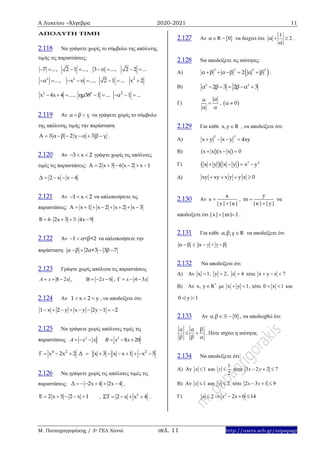 Α Λυκείου –Άλγεβρα 2020-2021 11
Μ. Παπαγρηγοράκης / 3ο ΓΕΛ Χανιά σελ. 11 http://users.sch.gr/mipapagr
ΑΠΟΛΥΤΗ ΤΙΜΗ
2.118 Nα γράψετε χωρίς το σύμβολο της απόλυτης
τιμής τις παραστάσεις:
7 ..., 2 1 ..., 3 π ..., 2 2 ...       
2 2
α ..., x π ..., 2 1 ...       2
x 2
2
x 4x 4 ...   , 0
ημ38 1 ...  2
α 1 ...  
2.119 Αν α β γ  να γράψετε χωρίς το σύμβολο
της απόλυτης τιμής την παράσταση
Α 3 α β 2 γ α 3 β γ      .
2.120 Αν 3 x 2   γράψτε χωρίς τις απόλυτες
τιμές τις παραστάσεις: Α 2 x 3 6 x 2 x 1     
Δ 2 x x 4   
2.121 Αν 1 x 2   να απλοποιήσετε τις
παραστάσεις: Α x 1 x 2 x 2 x 3       
Β 6 2x 3 3 4x 9     
2.122 Αν 1 α<β<2  να απλοποιήσετε την
παράσταση: α β 2α+3 3β 7   
2.123 Γράψτε χωρίς απόλυτα τις παραστάσεις
8 2A x x   , 2 6x    , 4 3x x   
2.124 Αν 1 x 2 y   , να αποδείξετε ότι:
1 x 2 y x y 2y 1 2        
2.125 Να γράψετε χωρίς απόλυτες τιμές τις
παραστάσεις 2
A x x   2
8 20B x x  
4 2
Γ x 2x 2   2
Δ x 3 x x 1 x 5       
2.126 Nα γράψετε χωρίς τις απόλυτες τιμές τις
παραστάσεις: Δ 2x 4 2x 4      ,
Ε 2 x 3 2 x 1     , 2
ΣΤ 2 x x 4    .
2.127 Αν  R 0α  να δειχτεί ότι:
1
2α
α
  .
2.128 Να αποδείξετε τις ισότητες:
Α)  2 2 2 2
α β α β 2 α β     .
Β) 2 2
α 2β 3 2β α 3    
Γ)
αα
α α
 ,  α 0
2.129 Για κάθε x,y R , να αποδείξετε ότι:
Α)
2 2
x y x y 4xy   
Β) (x x )(x x ) 0  
Γ)    2 2
x y x y x y   
Δ) xy xy x y y x 0   
2.130 Αν
yκ
x , m
|y| |κ| |κ| |y|
 
 
να
αποδείξετε ότι |x| |m| 1  .
2.131 Για κάθε , , Rα β γ να αποδείξετε ότι
       +  
2.132 Να αποδείξετε ότι
Α) Αν x 1, y 2, z 4   τότε x y z 7  
Β) Αν *
x, y R με x y 1  , τότε 0 x 1  και
0 | y | 1 
2.133 Αν  , 0α β  , να αποδειχθεί ότι:
βα α
β β α
  . Πότε ισχύει η ισότητα;
2.134 Nα αποδείξετε ότι:
Α) Αν 1x  και
1
2
y  τότε 3 2 2 7x y  
Β) Αν 1x  και 2y  τότε 2 3 1 9x y  
Γ) 2
2 2 6 14x x x    
 