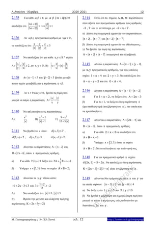 Α Λυκείου –Άλγεβρα 2020-2021 12
Μ. Παπαγρηγοράκης / 3ο ΓΕΛ Χανιά σελ. 12 http://users.sch.gr/mipapagr
2.135 Για κάθε , Rα β με  3 2 0α β α β   
αποδείξτε ότι
2 3
1 1
3 2
α β β
α β α

  

2.136 Αν α,β,γ πραγματικοί αριθμοί με xyz 0 ,
να αποδείξετε ότι:
x y z
3
x y z
  
2.137 Να αποδείξετε ότι για κάθε x,y R * ισχύει
Α)
yx
2
y x
  , αν x,y 0 . Β)
1 1
x x
x x
  
2.138 Αν α 1 5  και β 2 3  βρείτε μεταξύ
ποιων τιμών μεταβάλλεται η παράσταση α β .
2.139 Αν x  0 και y  0, βρείτε τις τιμές που
μπορεί να πάρει η παράσταση Α=
x
x
+
y
y
2.140 Να απλοποιήσετε τις παραστάσεις:
Α)
2
x
x
Β)
2
x 1
x 1


Γ)
2
9 x
15 5 x


2.141 Να βρεθεί το x όταν:  d x,3 7 ,
d(2,x) 2 ,  d x,2 3  d x, 1 2  .
2.142 Δίνονται οι παραστάσεις x 2Α   και
2x 6Β   , όπου x πραγματικός αριθμός.
α) Για κάθε 2 x 3  δείξτε ότι
1
2 x 1
2
Α Β   .
β) Υπάρχει  x 2,3 ώστε να ισχύει 2Α Β  ;
2.143 Δίνονται τα x,y τέτοια ώστε:
9 2x 3 3    και
1 y
3 2
2

  
Α) Να αποδείξετε ότι: x 3, y 5 
Β) Βρείτε την μέγιστη και ελάχιστη τιμή της
παράστασης K 2x 3y 21  
2.144 Έστω ότι τα σημεία A,B, M παριστάνουν
στον άξονα των πραγματικών αριθμών τους αριθμούς
2 , 7 και x αντίστοιχα, με 2 x 7   .
α) Δώστε τη γεωμετρική ερμηνεία των παραστάσεων.
x 2 , x 7 και x 2 x 7  
β) Δώστε τη γεωμετρική ερμηνεία του αθροίσματος: .
γ) Να βρείτε την τιμή της παράστασης
A x 2 x 7    γεωμετρικά και αλγεβρικά.
2.145 Δίνεται η παράσταση: A x 1 y 3    ,
με x,y πραγματικούς αριθμούς, για τους οποίους
ισχύει: 1 x 4  και 2 y 3  . Να αποδείξετε ότι:
A x y 2   και ότι 0 A 4  .
2.146 Δίνεται η παράσταση: A x 1 x 2   
α) Για 1 x 2  , να δείξετε ότι: 2x 3  
β) Για x 1 , να δείξετε ότι η παράσταση 
έχει σταθερή τιμή (ανεξάρτητη του x ), την οποία και
να προσδιορίσετε.
2.147 Δίνονται οι παραστάσεις 2x 4   και
x 3   , όπου x πραγματικός αριθμός.
α) Για κάθε 2 x 3  να αποδείξετε ότι
x 1     .
β) Υπάρχει  x 2,3 ώστε να ισχύει
2    ; Να αιτιολογήσετε την απάντησή σας.
2.148 Για τον πραγματικό αριθμό x ισχύει:
 d 2x,3 3 2x  . Να αποδείξετε ότι η παράσταση:
K 2x 3 2 3 x    είναι ανεξάρτητη του x .
2.149 Δίνονται δύο τμήματα με μήκη x και y για
τα οποία ισχύουν: x 3 2  και y 6 4 
α) Να δείξετε ότι 1 x 5  και 2 y 10 
β) Να βρεθεί η μικρότερη και η μεγαλύτερη τιμή που
μπορεί να πάρει η περίμετρος ενός ορθογωνίου με
διαστάσεις 2x και y .
 