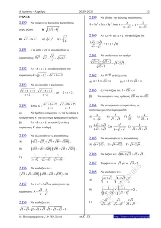 Α Λυκείου –Άλγεβρα 2020-2021 13
Μ. Παπαγρηγοράκης / 3ο ΓΕΛ Χανιά σελ. 13 http://users.sch.gr/mipapagr
ΡΙΖΕΣ
2.150 Να γράψετε τις παρακάτω παραστάσεις
χωρίς ριζικά: i)  
2
2 2 4
ii) 2
2 1x x  iii) 2 4
x y iv)
2
4
x
2.151 Για κάθε x 0 να απλοποιηθούν οι
παραστάσεις: 6 18
x , 3 6
x ,
2
x
x
, 2
2( x ) .
2.152 Αν 3 2x   , να απλοποιήσετε την
παράσταση Α=  
2 2
2 6 9x x x   
2.153 Να απλοποιηθεί η παράσταση
2 2
4 4 4 4
2 2
2 2
x x x x
, - x
x x
αν
     
  
 
.
2.154 Έστω
2 2
6 9 10 25
3 5
x x x x
K
x x
   
 
 
α) Να βρεθούν οι τιμές του x , για τις οποίες η
η παράσταση K να έχει νόημα πραγματικού αριθμού.
β) Αν 3 5x   , να αποδείξετε ότι η
παράσταση K είναι σταθερή
2.155 Να απλοποιήσετε τις παραστάσεις:
Α)    12 27 75 48 108    ,
Β)    18 8 20 50 45 125     ,
Γ)
1 1 1
1 2 2 3 3 4
 
  
.
2.156 Να αποδείξετε ότι :
   18 8 20 50 45 125 30     
2.157 Αν x 1 3 2  να υπολογίσετε την
παράσταση 2
2 3
A
x x
 
2.158 Να αποδείξετε ότι
2 3 2 2 3 2 2 3 1        .
2.159 Να βρείτε την τιμή της παράστασης
2 2
B 3x 5xy 3y   όταν
3 3
x , y
6 3 6 3
 
 
2.160 Αν x,y>0 και x y να αποδείξετε ότι
x x y y
x y


= x y xy 
2.161 Να υπολογίσετε τον αριθμό
5 2 5 2
3 2 2
5 1
  
 

.
2.162 Αν α 0 να δείξετε ότι:
Α) α 1 α α   Β) α 1 α α   .
2.163 α) Να δείξετε ότι: 3
3 51 4 
β) Να συγκρίνετε τους αριθμούς 3
51και 3
6 51
2.164 Να μετατραπούν οι παραστάσεις σε
ισοδύναμες με ρητό παρονομαστή:
Α)
4
5 2
Β)
8
7 3
Γ) 3
2
3
Δ) 3
2
3 1
Ε)
2 3 3 2
2 3 3 2


Στ)
2
2
x
1 1 x 
Ζ)
1
2 3 5 
2.165 Να απλοποιήσετε τις παραστάσεις:
Α) 4 2 3 , Β) 9 32 , Γ) 5 2 6 .
2.166 Να δείξετε ότι: 10 2 15 5 3   .
2.167 Συγκρίνετε το 2 με το 10 2
2.168 Να αποδείξετε ότι:
Α)
4 2 3 4 2 3 2
9 9 3
 
 
Β)
   
2 2
1 1
Q
7 3 7 3
 
 
,
Γ)
7 3 2 5
3 5 5 7 3 7
 
  
.
 