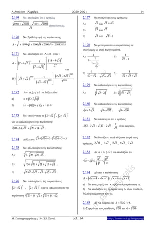 Α Λυκείου –Άλγεβρα 2020-2021 14
Μ. Παπαγρηγοράκης / 3ο ΓΕΛ Χανιά σελ. 14 http://users.sch.gr/mipapagr
2.169 Να αποδειχθεί ότι ο αριθμός
1001 2001 1001 2001
2
  
είναι φυσικός.
2.170 Να βρεθεί η τιμή της παράστασης
1 1999 1 2000 4 2000 1 20032005A · .    
2.171 Να αποδείξετε ότι Α Β όταν :
και
2.172 Αν , , 0α β γ  να δείξετε ότι:
α) 2α β αβ 
β)     8α β β γ γ α   
2.173 Να υπολογίσετε τα  
3
2 2 ,  
3
2 2
και να απλοποιήσετε την παράσταση:
3 3
20 14 2 20 14 2     .
2.174 Δείξτε ότι
3 33
5 34 3 34 3 5    
2.175 Να απλοποιήσετε τις παραστάσεις:
Α)
3 5
5 25 25 5   .
Β) 75 31 21 15 1    .
Γ) 2 2 5 3 5 3    .
2.176 Να υπολογίσετε τις παραστάσεις
   
3 3
2 2 , 2 2  και να απλοποιήσετε την
παράσταση 3 3
20 14 2 20 14 2    
2.177 Να συγκρίνετε τους αριθμούς:
Α) 5 και 2 3
Β)
3
3 και 2
Γ) 3 και 2 1
2.178 Να μετατραπούν οι παραστάσεις σε
ισοδύναμες με ρητό παρονομαστή.
Α)
1
1
1
1
1
2


Β) 3
1
5 1
Γ)
1
3 2
+
1
5 3
Δ)
1
2 3 5 
2.179 Να απλοποιήσετε τις παραστάσεις:
Α)  
6
4 3 2 Β)  
3
9 3 5
2.180 Να απλοποιήσετε τις παραστάσεις:
4 2 3 , 9 32 , 8 60
2.181 Να αποδείξετε ότι ο αριθμός
7
63 7 3 147 2 7
7
    είναι ακέραιος.
2.182 Nα διατάξετε κατά αύξουσα σειρά τους
αριθμούς 3 11 , 4 7 , 5 5 , 6 3 , 7 2
2.183 Αν α 0, β 0  να αποδείξετε ότι
22
βα
α β
β α
  
2.184 Δίνεται η παράσταση:
  A x 4 x 1 x 4 x 1      
α) Για ποιες τιμές του x ορίζεται η παράσταση A ;
β) Να αποδείξετε ότι η παράσταση A είναι σταθερή,
δηλαδή ανεξάρτητη του x .
2.185 A) Να δείξετε ότι: 3
3 30 4  .
B) Συγκρίνετε τους αριθμούς 3
30 και 3
6 30
 
 
 
8
8
8 9
14 8 31
A 7 4 3
27 4 3
   
    
  
 
 
 
2005
2005
2005 2006
2 3 2 21
B 3 2
23 2
   
    
  
 