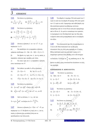 Α Λυκείου –Άλγεβρα 2020-2021 15
Μ. Παπαγρηγοράκης / 3ο ΓΕΛ Χανιά σελ. 15 http://users.sch.gr/mipapagr
3 ΕΞΙΣΩΣΕΙΣ
3.01 Να λύσετε τις εξισώσεις:
Α) 2
1 x
x 2 x 4

 
Β) 2 2
x 1 2
0
x 1 x 2x 1

 
  
.
3.02 Να λύσετε τις εξισώσεις:
α) 3x –
2x
5
3
 
 
 
= 6 –
x
2
3
 
 
 
β) 5 –
t + 1 1 2t
2 3
 
 
 
= 12 –
t + 5
t
6
 
 
 
3.03 Δίνεται η εξίσωση 2
x x 1      , με
παράμετρο 
α) Να αποδείξετε ότι η παραπάνω εξίσωση
γράφεται ισοδύναμα:  1 x 1 1( ) ( ) ,         .
β) Να βρείτε τις τιμές του  για τις οποίες η
παραπάνω εξίσωση έχει ακριβώς μία λύση.
γ) Για ποια τιμή του  η παραπάνω εξίσωση
είναι ταυτότητα στο R
3.04 Να λυθούν για κάθε λ R οι εξισώσεις:
Α)  λ 1 x λ  B) λx 1 x λ  
Γ)   2
λ 1 x λ 1   Δ)  2
λ x 1 λ x 1  
Ε)  2
λ x 3 λx 3   Στ) 2
λ x 3 3x λ   .
3.05 Να λύσετε τις εξισώσεις:
Α)      2 2
x α x β 2α α β     , α,β R .
Β)    2 2 2
α x α x α 4x α α      
 
, α R
3.06 Από τις ισότητες 0v v αt  και
2
0
1
S v t αt
2
  , να δείξετε ότι 0v v
S t
2

 .
3.07 Δίνεται η εξίσωση   2
3 x 9     , με
παράμετρο  .Να βρείτε τις τιμές του  , για τις
οποίες η εξίσωση έχει μοναδική λύση και να
προσδιορίσετε την λύση αυτή.
3.08 Ένα βαρέλι Α περιέχει 524 κιλά κρασί των 2
ευρώ το κιλό και ένα βαρέλι Β περιέχει 456 κιλά κρασί
των 1,5 ευρώ το κιλό. Αφαιρούμε από κάθε βαρέλι την
ίδια ποσότητα κρασιού και βάζουμε αυτή που
αφαιρέσαμε από το Α στο Β και αυτή που αφαιρέσαμε
από το Β στο Α. Αν μετά το ανακάτεμα των κρασιών,
το περιεχόμενο των δύο βαρελιών έχει την ίδια αξία,
να βρείτε πόσα κιλά μεταφέρθηκαν από το ένα βαρέλι
στο άλλο.
3.09 Ένα ελαιουργείο έχει δύο συγκροτήματα το
Α και το Β. Όταν δουλεύουν και τα δύο μαζί
τελειώνουν όλες τις ελιές μίας περιοχής σε 12 μέρες.
Φέτος ξεκίνησαν μαζί και μετά από 2 μέρες το Α
σταμάτησε οριστικά λόγω βλάβης ενώ το Β συνέχισε
να δουλεύει. Το Β έχει τα
2
3
της απόδοσης του Α . Να
βρείτε σε πόσες μέρες συνολικά θα τελειώσουν οι ελιές
της περιοχής
ΕΞΙΣΩΣΕΙΣ Ε ΑΠΟΛΥΤΑ
3.10 Να λύσετε τις εξισώσεις:
A) 3 4x 4 3  B) 7x 3 2   ,
Γ) x 3 7  Δ) 2x 5 5 2x   .
Ε) x 2 2  Στ) x 2 2 
3.11 Να λύσετε τις εξισώσεις:
A) 2 4 3x   B) 7 3 9 5x x   ,
Γ) 3 2x x  Δ) 2 5 2 5x x   .
3.12 Να λύσετε τις εξισώσεις
Α)
x 1 3 2 2x x 11
2 6 2 6
   
   ,
Β)
2x 1 1 6x 3 2
1 1 2x
4 8
   
    .
 