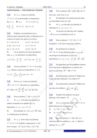 Α Λυκείου –Άλγεβρα 2020-2021 18
Μ. Παπαγρηγοράκης / 3ο & 4ο ΓΕΛ Χανιά σελ. 18 http://users.sch.gr/mipapagr
ΆΘΡΟΙΣΜΑ – ΓΙΝΟΜΕΝΟ ΡΙΖΩΝ
3.42 Αν 1 2x ,x οι ρίζες της εξίσωσης
2
5 2 0x x   να υπολογισθούν οι παραστάσεις:
A) 1 2x x B) 1 2x x Γ)  1 21 1( )x x 
Δ)
1 2
1 1
x x
 Ε) 2 2
1 2x x Στ) 3 3
1 2x x
3.43 Να βρείτε, στις περιπτώσεις που οι
εξισώσεις έχουν πραγματικές ρίζες, το άθροισμα και το
γινόμενο των ριζών τους, χωρίς να τις λύσετε.
i) 2
8 12 0x x   iv) 2
3 4 12 0x x  
ii) 2
4 17 1 0x x   v) 2
171 0x  
iii) 2
4 4 0x x   vi) 2
6 12 0x  
B) Για τις εξισώσεις που έχουν πραγματικές
ρίζες 1 2x ,x , να υπολογίσετε τις παραστάσεις:
2 2
1 2 1 2x x x x , 1 2
2 1
x x
x x
 , 3 3
1 2 1 2x x x x και
2 1
1 1
x x

3.44 Δίνεται η εξίσωση 2
3 1 0x x   με ρίζες
1 2x ,x . Βρείτε τις τιμές των παραστάσεων 2 2
1 2x x ,
3 3
1 2x x , 1 2
2 11 1
x x
x x

 
και 1 1 3x ( x ) .
3.45 Έστω 1 2,ρ ρ οι ρίζες της εξίσωσης
2
2 4 1 0x x   . Υπολογίστε τις παραστάσεις:
2 2
1 1 2 22ρ ρ ρ ρ  ,
2 2
1 2
2 1
ρ ρ
ρ ρ
 , 1 2ρ ρ , 1 2ρ ρ
3.46 Έστω η εξίσωση 2
0x xβ γ   , 0γ 
Α) Αν 1 2x , x οι δύο ρίζες της εξίσωσης να
γράψετε συναρτήσει των αριθμών ,β γ τις
παραστάσεις 1 2x x , 1 2x x , 2 2
1 2x x .
Β) Να αποδείξετε ότι:  1 2d x ,x Δ , όπου
Δ η διακρίνουσα της εξίσωσης.
3.47 Αν 1 2x , x είναι οι ρίζες της εξίσωσης
2
2 1 0x λ    να βρεθεί ο πραγματικός λ , έτσι
ώστε να ισχύει: 3 2 2 3
1 1 2 1 2 23 8 8 3 192x x x x x x    .
3.48 Έστω η εξίσωση  2
0x xα α β β   
όπου είναι , Rα β με 0α  .
Α) Να αποδείξετε ότι η εξίσωση έχει δύο ρίζες
για οποιεσδήποτε τιμές των ,α β .
Β) Αν 1 2x , x οι δύο ρίζες της εξίσωσης να
αποδείξετε ότι 1 2 1 2 1x x x x    .
Γ) Αν μία ρίζα της εξίσωσης είναι ο αριθμός
α με 1α  ,να αποδείξετε ότι β α
3.49 Έστω η εξίσωση  2
1 0x xλ λ   
Να βρεθεί ο λ R ώστε να έχει ρίζες αντίθετες
3.50 Να αποδείξετε ότι η εξίσωση
2
2x 7x 2 0   έχει δύο θετικές ρίζες 1 2x , x και
στη συνέχεια να υπολογίσετε τις τιμές των
παραστάσεων: 1 2x x , 1 2x x , 2 2
1 2x x . 1 2x x
3.51 Να σχηματίσετε μια δευτεροβάθμια εξίσωση
που να έχει ρίζες το άθροισμα και το γινόμενο των
ριζών της εξίσωσης 07203 2
 xx .
3.52 Να κατασκευάσετε εξίσωση 2ου
βαθμού που
οι ρίζες της έχουν άθροισμα 7 και γινόμενο 10
3.53 Να κατασκευάσετε εξίσωση 2ου
βαθμού που
έχει ρίζες τους αριθμούς
1
2 1
και
1
2 1
3.54 Να βρείτε δύο αριθμούς που έχουν
άθροισμα 9 και γινόμενο -52
3.55 Αν 1 2x ,x είναι ρίζες της 2
x 5x 7 0   , να
βρεθεί εξίσωση που να έχει ρίζες τις:
A) 1 1ρ 2x 1  , 2 2ρ 2x 1  ,
Β) 1 1 2ρ x x  και 2 1 2ρ x x .
3.56 Δίνεται η εξίσωση 2
x 10x 20 0   η
οποία έχει ρίζες τους αριθμούς 1x και 2x . Βρείτε το
πρόσημο του 2005
1 2x x
 