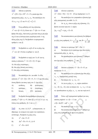 Α Λυκείου –Άλγεβρα 2020-2021 19
Μ. Παπαγρηγοράκης / 3ο & 4ο ΓΕΛ Χανιά σελ. 19 http://users.sch.gr/mipapagr
3.57 Δίδεται η εξίσωση
 2 2
x 2λ 1 x 2λ λ 0     η οποία έχει δύο
πραγματικές ρίζες , τις 1 2x , x . Να αποδείξετε ότι:
1 20 x x 2   και 2 2
1 20 x x 2   .
3.58 Ένας μαθητής αντί της εξίσωσης
2
0x xα β   (1), έλυσε την 2
0x xβ α   και
βρήκε δύο ρίζες. Από αυτές η μία ήταν ίση με μία ρίζα
της (1) και η δεύτερη ήταν μικρότερη κατά 3 της
άλλης ρίζας της (1). Να βρεθούν οι πραγματικοί
αριθμοί α και β .
3.59 Να βρεθούν οι , Rα β αν οι ρίζες της
2
0x xα β   είναι οι αριθμοί α και β .
3.60 Να βρεθούν οι τιμές του Rλ για τις
οποίες η εξίσωση  2
2 2 0x x λ    έχει:
Α) δύο ρίζες ετερόσημες ,
Β) δύο ρίζες θετικές και άνισες ,
Γ) δύο ρίζες αντίστροφες.
3.61 Να αποδείξετε ότι για κάθε λ R η
εξίσωση  2
x λ 2 x 2λ 0 , λ 2      έχει δύο ρίζες
άνισες.Βρείτε για ποιες τιμές του λ έχει ρίζες
Α) αντίθετες Β) αντίστροφες
Γ) ομόσημες Δ) ετερόσημες
Ε) θετικές ΣΤ) αρνητικές
3.62 Να βρεθεί δευτεροβάθμια εξίσωση της
μορφής 2
0x xβ γ   , όπου , Rβ γ  που να έχει ως
λύσεις τους αριθμούς 1β  και 1γ 
3.63 Ας είναι Δ ,S ,P , η διακρίνουσα , το
άθροισμα το γινόμενο των ριζών των εξισώσεων,
αντίστοιχα , Να βρείτε τις ρίζες τους
A) 2
x Δx 5 0  
Β) 2
Δx Px S 0 , Δ 0   
Γ) 2
x Px Δ=0 
3.64 Δίνεται η εξίσωση
 2
x 2 x 4 1 0      (1) με παράμετρο  .
α) Να αποδείξετε ότι η παραπάνω εξίσωση έχει
ρίζες πραγματικές για κάθε  .
β) Αν 1 2x ,x είναι οι ρίζες της εξίσωσης (1),
βρείτε για ποια τιμή του  ισχύει:
 
2
1 2 1 2xx x x 5 0   .
3.65 Να κατασκευάσετε μια εξίσωση 2ου βαθμού
με ρίζες τους αριθμούς
1
5 5
 

και
1
5 5
 

3.66 Δίνεται το τριώνυμο 2
2x 5x 1 
α) Να δείξετε ότι το τριώνυμο έχει δύο άνισες
πραγματικές ρίζες 1x και 2x
β) Να προσδιορίσετε μια εξίσωση 2ου
βαθμού
που έχει ρίζες τους αριθμούς
1
1
x
και
2
1
x
.
3.67 Δίνεται η εξίσωση: 2
x 2x λ 0   , με
παράμετρο λ 1 .
α) Να αποδείξετε ότι η εξίσωση έχει δύο ρίζες
1x , 2x διαφορετικές μεταξύ τους.
β) Να δείξετε ότι: 1 2x x 2  .
γ) Αν για τις ρίζες 1x , 2x ισχύει επιπλέον:
1 2x 2 x 2   , τότε να δείξετε ότι: 1 2x x 4  και
να προσδιορίσετε τις ρίζες 1x , 2x και την τιμή του λ.
3.68 Έστω ,  πραγματικοί αριθμοί για τους
οποίους ισχύουν: 1     και
3 2 2 3
2 12        
α) Να αποδείξετε ότι: 12     .
β) Να κατασκευάσετε εξίσωση 2ου
βαθμού με
ρίζες τους αριθμούς ,  και να τους βρείτε.
 