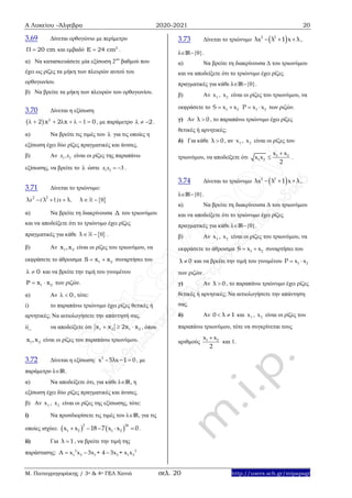 Α Λυκείου –Άλγεβρα 2020-2021 20
Μ. Παπαγρηγοράκης / 3ο & 4ο ΓΕΛ Χανιά σελ. 20 http://users.sch.gr/mipapagr
3.69 Δίνεται ορθογώνιο με περίμετρο
20 cm  και εμβαδό 2
E 24 cm .
α) Να κατασκευάσετε μία εξίσωση 2ου
βαθμού που
έχει ως ρίζες τα μήκη των πλευρών αυτού του
ορθογωνίου.
β) Να βρείτε τα μήκη των πλευρών του ορθογωνίου.
3.70 Δίνεται η εξίσωση
  2
2 x 2 x 1 0        , με παράμετρο 2   .
α) Να βρείτε τις τιμές του  για τις οποίες η
εξίσωση έχει δύο ρίζες πραγματικές και άνισες.
β) Αν 1 2x ,x είναι οι ρίζες της παραπάνω
εξίσωσης, να βρείτε το  ώστε 1 2 3x x   .
3.71 Δίνεται το τριώνυμο:
 2 2
1 0x x ,( )λ λ λ λ    
α) Να βρείτε τη διακρίνουσα Δ του τριωνύμου
και να αποδείξετε ότι το τριώνυμο έχει ρίζες
πραγματικές για κάθε  0λ  .
β) Αν 1 2x ,x είναι οι ρίζες του τριωνύμου, να
εκφράσετε το άθροισμα 1 2S x x  συναρτήσει του
0  και να βρείτε την τιμή του γινομένου
1 2P x x  των ριζών.
α) Αν 0  , τότε:
i) το παραπάνω τριώνυμο έχει ρίζες θετικές ή
αρνητικές; Να αιτιολογήσετε την απάντησή σας.
ii_ να αποδείξετε ότι 1 2 1 2x x 2x x   , όπου
1 2x ,x είναι οι ρίζες του παραπάνω τριωνύμου.
3.72 Δίνεται η εξίσωση: 2
x –5λx 1 0  , με
παράμετρο λIR.
α) Να αποδείξετε ότι, για κάθε λIR, η
εξίσωση έχει δύο ρίζες πραγματικές και άνισες.
β) Αν 1x , 2x είναι οι ρίζες της εξίσωσης, τότε:
i) Να προσδιορίσετε τις τιμές του λIR, για τις
οποίες ισχύει:    1 2
2 24
1 2x x 18 7 x x 0     .
ii) Για λ 1 , να βρείτε την τιμή της
παράστασης: 2 2
1 2 1 2 1 2A x x 3x + 4 3x + x x  
3.73 Δίνεται το τριώνυμο  2 2
λx λ 1 x λ   ,
λIR{0}.
α) Να βρείτε τη διακρίνουσα Δ του τριωνύμου
και να αποδείξετε ότι το τριώνυμο έχει ρίζες
πραγματικές για κάθε λIR{0}.
β) Αν 1x , 2x είναι οι ρίζες του τριωνύμου, να
εκφράσετε το 1 2S x x  1 2P x x  των ριζών.
γ) Αν λ 0 , το παραπάνω τριώνυμο έχει ρίζες
θετικές ή αρνητικές;
δ) Για κάθε λ 0 , αν 1x , 2x είναι οι ρίζες του
τριωνύμου, να αποδείξετε ότι 1 2
1 2
x x
x x
2

 .
3.74 Δίνεται το τριώνυμο  2 2
λx λ 1 x λ   ,
λIR{0}.
α) Να βρείτε τη διακρίνουσα Δ του τριωνύμου
και να αποδείξετε ότι το τριώνυμο έχει ρίζες
πραγματικές για κάθε λIR{0}.
β) Αν 1x , 2x είναι οι ρίζες του τριωνύμου, να
εκφράσετε το άθροισμα 1 2S x x  συναρτήσει του
λ 0 και να βρείτε την τιμή του γινομένου 1 2P x x 
των ριζών.
γ) Αν λ 0 , το παραπάνω τριώνυμο έχει ρίζες
θετικές ή αρνητικές; Να αιτιολογήσετε την απάντηση
σας.
δ) Αν 0 λ 1  και 1x , 2x είναι οι ρίζες του
παραπάνω τριωνύμου, τότε να συγκρίνεται τους
αριθμούς 1 2x x
2

και 1.
 