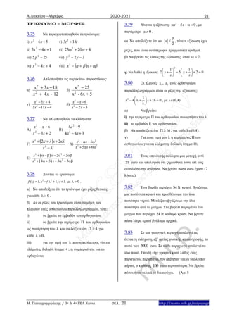 Α Λυκείου –Άλγεβρα 2020-2021 21
Μ. Παπαγρηγοράκης / 3ο & 4ο ΓΕΛ Χανιά σελ. 21 http://users.sch.gr/mipapagr
ΤΡΙΩΝΥΜΟ – ΜΟΡΦΕΣ
3.75 Να παραγοντοποιηθούν τα τριώνυμα:
i) 562
 xx v) tt 183 2

ii) 143 2
 xx vi) 42025 2
 
iii) 255 2
p vii) 322
 yy
iv) 442
 xx viii)     xx2
3.76 Απλοποιήστε τις παρακάτω παραστάσεις:
α)
2
2
3 18
4 12
x x
x x -
 

β)
2
2
x 25
x - 6x + 5

γ)
2
2
5 4
3 11 4
x x
x x
 
 
δ)
2
2
6
2 3
x x
x x
 
 
3.77 Να απλοποιηθούν τα κλάσματα:
Α)
23
6
2
2


xx
xx
Β)
384
94
2
2


aa
a
Γ)
 
22
2
22




x
xx
Δ)
2 2
2 2
6
5 6
x x
x x
  
   
Ε)
 
 
2 2
2 2
2 2
4 3 3
x x
x x
      
      
3.78 Δίνεται το τριώνυμο:
2 2
1 0f (x) x ( )x          .
α) Να αποδείξετε ότι το τριώνυμο έχει ρίζες θετικές
για κάθε 0  .
β) Αν οι ρίζες του τριωνύμου είναι τα μήκη των
πλευρών ενός ορθογωνίου παραλληλογράμμου, τότε:
i) να βρείτε το εμβαδόν του ορθογωνίου.
ii) να βρείτε την περίμετρο  του ορθογωνίου
ως συνάρτηση του  και να δείξετε ότι 4  για
κάθε 0  .
iii) για την τιμή του  που η περίμετρος γίνεται
ελάχιστη, δηλαδή ίση με 4 , τι συμπεραίνετε για το
ορθογώνιο;
3.79 Δίνεται η εξίσωση: 2
5 0x x    , με
παράμετρο 0  .
α) Να αποδείξετε ότι αν
5
2
  , τότε η εξίσωση έχει
ρίζες, που είναι αντίστροφοι πραγματικοί αριθμοί.
β) Να βρείτε τις λύσεις της εξίσωσης, όταν 2  .
γ) Να λυθεί η εξισωση:
2
1 1
2 5 2 0x x
x x
   
       
   
3.80 Οι πλευρές 1x , 2x ενός ορθογωνίου
παραλληλογράμμου είναι οι ρίζες της εξίσωσης:
2 1
4 16 0x – x
 
    
 
, με λ(0,4)
α) Να βρείτε:
i) την περίμετρο Π του ορθογωνίου συναρτήσει του λ.
ii) το εμβαδόν Ε του ορθογωνίου.
β) Να αποδείξετε ότι 16  , για κάθε λ(0,4).
γ) Για ποια τιμή του λ η περίμετρος Π του
ορθογωνίου γίνεται ελάχιστη, δηλαδή ίση με 16;
3.81 Ένας επενδυτής πούλησε μια μετοχή αντί
21 euro και υπολόγισε ότι ζημιώθηκε τόσο επί τοις
εκατό όσο την αγόρασε. Να βρείτε πόσα euro έχασε (2
λύσεις).
3.82 Ένα βαρέλι περιέχει 54 lt κρασί. Βγάζουμε
μια ποσότητα κρασί και προσθέτουμε την ίδια
ποσότητα νερού. Μετά ξαναβγάζουμε την ίδια
ποσότητα από το μείγμα. Στο βαρέλι παραμένει ένα
μείγμα που περιέχει 24 lt καθαρό κρασί. Να βρείτε
πόσα λίτρα κρασί βγάλαμε αρχικά.
3.83 Σε μια γεωργική περιοχή αναλογεί ως
έκτακτη ενίσχυση, εξ΄ αιτίας φυσικής καταστροφής, το
ποσό των 3000 euro. Σε κάθε παραγωγό αναλογεί το
ίδιο ποσό. Επειδή είχε γραφτεί κατά λάθος ένας
παραγωγός παραπάνω, τον έσβησαν και οι υπόλοιποι
πήραν, ο καθένας 100 euro περισσότερα. Να βρείτε
πόσοι ήταν τελικά οι δικαιούχοι. (Απ: 5
 