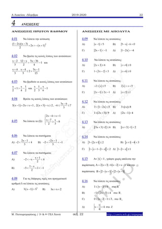 Α Λυκείου –Άλγεβρα 2019-2020 22
Μ. Παπαγρηγοράκης / 3ο & 4ο ΓΕΛ Χανιά σελ. 22 http://users.sch.gr/mipapagr
4 ΑΝΙΣΩΣΕΙΣ
ΑΝΙΣΩΣΕΙΣ ΠΡΩΤΟΥ ΒΑΘΜΟΥ
4.01 Να λύσετε την ανίσωση:
 2(1 2x)(x 3)
2x x 1
2
 
   
4.02 Να βρείτε τις κοινές λύσεις των ανισώσεων:
x 2 12 x 5x 36
1
3 2 4
  
   και
x 4 x 4 3x 1
2
3 5 15
  
  
4.03 Nα βρεθούν οι κοινές λύσεις των ανισώσεων
x x 1
1
2 4 2
   και
x 1 x
1
2 3 6
  
4.04 Βρείτε τις κοινές λύσεις των ανισώσεων.
 3 x 1 2x x 1    ,  2 x 3 x 2   ,
3x 6
6 7
3

  
4.05 Να λύσετε το (Σ):
2x 4 x 1
x 7 x
8
2 3
  

 
 
4.06 Nα λύσετε τα συστήματα
Α)
2x 1
2 4
3

   Β)
2x 1
2 1
3
 
   
4.07 Nα λύσετε τα συστήματα:
Α)
x 1
2 x 4
2

    
Β)
1 x
5 1 1
2

    
4.08 Για τις διάφορες τιμές του πραγματικού
αριθμού λ να λύσετε τις ανισώσεις
Α)   2
λ x 1 λ  Β) λx x 2 
ΑΝΙΣΩΣΕΙΣ ΜΕ ΑΠΟΛΥΤΑ
4.09 Να λύσετε τις ανισώσεις:
Α) x 1 5  Β) 5 x 6 0  
Γ) 2x 1 1   Δ) 1 2x 4  
4.10 Να λύσετε τις ανισώσεις:
Α) 2 3 6x   Β) 4 0x  
Γ) 1 3 2 3x   Δ) 6 0x  
4.11 Να λύσετε τις ανισώσεις:
A) 2 5x   B) 2 5x x 
Γ) 2 1 2 1x x   Δ) 5 1x  
4.12 Nα λύσετε τις ανισώσεις:
Α) 3 1 2x 5   Β) 3 |x| 8 
Γ) 1 |2x 3| 9   Δ) |2x 1| 4 
4.13 Να λύσετε τις ανισώσεις:
Α) |5x 3| 2 6   Β) |x 3| 1 2  
4.14 Να λύσετε τις ανισώσεις:
Α) 3 2 1 2x   Β) 1 4 3x  
Γ) 1 1 1 2x x     Δ) 1 1 1x  
4.15 Αν x 1 , γράψτε χωρίς απόλυτα την
παράσταση A 2 x 3 6 x 2 x 1      και την
παράσταση: Β 2 x 1 2 x 1     
4.16 Να λύσετε τις ανισώσεις
Α) 1 x 1 6   στο *
R
Β) 1 2x 5 4    στο R
Γ) 0 x 2 1 3    , στο R
Δ)
1
x 4
4
  στο Z
 