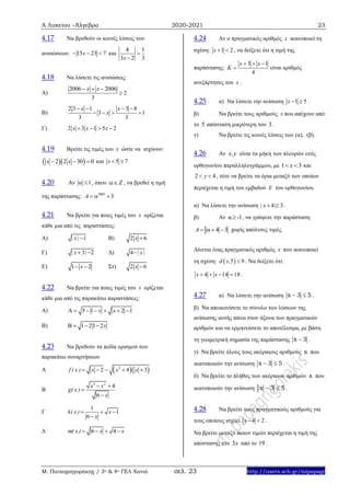 Α Λυκείου –Άλγεβρα 2020-2021 23
Μ. Παπαγρηγοράκης / 3ο & 4ο ΓΕΛ Χανιά σελ. 23 http://users.sch.gr/mipapagr
4.17 Να βρεθούν οι κοινές λύσεις των
ανισώσεων: 15 23 7x   και
4 1
3 2 3x


4.18 Να λύσετε τις ανισώσεις:
Α)
2006 2006
2
3
x x  

Β)
2 3 1 3 8
3 1
3 3
x x
x
   
   
Γ) 2 3 1 5 2x x x   
4.19 Βρείτε τις τιμές του x ώστε να ισχύουν:
  2 2 30 0x x   και 5 7x  
4.20 Αν 1  , όπου Z , να βρεθεί η τιμή
της παράστασης: 2005
3A   
4.21 Να βρείτε για ποιες τιμές του x ορίζεται
κάθε μια από τις παραστάσεις:
Α) 1| x|  B) 2 6x 
Γ) 3 2| x |  Δ) 4 | x|
Ε) 1 2x  Στ) 2 6x 
4.22 Να βρείτε για ποιες τιμές του x ορίζεται
κάθε μια από τις παρακάτω παραστάσεις:
Α) 5 1 2 1x x      
Β) 1 21 2x   
4.23 Να βρεθούν τα πεδία ορισμού των
παρακάτω συναρτήσεων
Α   2
2 4 3f ( x ) x x x    
Β
3 2
4
6
x x
g( x )
x
 


Γ
1
1
6
k( x ) x
x
  

Δ 6 4m( x) x x   
4.24 Αν ο πραγματικός αριθμός x ικανοποιεί τη
σχέση: 1 2x   , να δείξετε ότι η τιμή της
παράστασης:
3 1
4
x x
K
  
 είναι αριθμός
ανεξάρτητος του x .
4.25 α) Να λύσετε την ανίσωση 1 5x   .
β) Να βρείτε τους αριθμούς x που απέχουν από
το 5 απόσταση μικρότερη του 3.
γ) Να βρείτε τις κοινές λύσεις των (α), (β).
4.26 Αν x,y είναι τα μήκη των πλευρών ενός
ορθογωνίου παραλληλογράμμου, με 1 3x  και
2 4y  , τότε να βρείτε τα όρια μεταξύ των οποίων
περιέχεται η τιμή του εμβαδού E του ορθογωνίου.
α) Να λύσετε την ανίσωση 4 3| x |  .
β) Αν α -1 , να γράψετε την παράσταση
4 3A    χωρίς απόλυτες τιμές.
Δίνεται ένας πραγματικός αριθμός x που ικανοποιεί
τη σχέση:  5 9d x,  . Να δείξετε ότι:
4 14 18x x    .
4.27 α) Να λύσετε την ανίσωση x 3 5  .
β) Να απεικονίσετε το σύνολο των λύσεων της
ανίσωσης αυτής πάνω στον άξονα των πραγματικών
αριθμών και να ερμηνεύσετε το αποτέλεσμα, με βάση
τη γεωμετρική σημασία της παράστασης x 3 .
γ) Να βρείτε όλους τους ακέραιους αριθμούς x που
ικανοποιούν την ανίσωση x 3 5  .
δ) Να βρείτε το πλήθος των ακέραιων αριθμών x που
ικανοποιούν την ανίσωση x 3 5  .
4.28 Να βρείτε τους πραγματικούς αριθμούς για
τους οποίους ισχύει 4 2x   .
Να βρείτε μεταξύ ποιων τιμών περιέχεται η τιμή της
απόστασης του 3x από το 19 .
 
