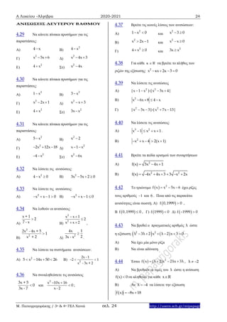Α Λυκείου –Άλγεβρα 2020-2021 24
Μ. Παπαγρηγοράκης / 3ο & 4ο ΓΕΛ Χανιά σελ. 24 http://users.sch.gr/mipapagr
ΑΝΙΣΩΣΕΙΣ ΔΕΥΤΕΡΟΥ ΒΑΘΜΟΥ
4.29 Να κάνετε πίνακα προσήμων για τις
παραστάσεις:
Α) 4 x Β)
2
4 x
Γ)
2
x 5x 6  Δ)
2
x 4x 3 
Ε)
2
4 x Στ)
2
x 4x
4.30 Να κάνετε πίνακα προσήμων για τις
παραστάσεις:
Α)
2
1 x Β)
2
3 x
Γ)
2
x 2x 1  Δ)
2
x x 3 
Ε)
2
4 x Στ)
2
3x x
4.31 Να κάνετε πίνακα προσήμων για τις
παραστάσεις:
Α)
2
5 x Β)
2
x 2
Γ)
2
2x 12x 18   Δ)
2
x 1 x 
Ε)
2
4 x  Στ)
2
x 6x
4.32 Να λύσετε τις ανισώσεις:
Α) 2
4 x 0  Β) 2
3x 5x 2 0  
4.33 Να λύσετε τις ανισώσεις:
Α) 2
x x 1 0    Β) 2
x x 1 0   
4.34 Να λυθούν οι ανισώσεις:
Α)
x + 1
2
7 - x

Β)
2
2
x x 1
2
x x 2
 

  ,
Β)
2
2
2x - 4x + 5
1
x + 2

Δ)
2
4x 1
23x - x

.
4.35 Να λύσετε τα συστήματα ανισώσεων:
Α) 2
5 x 14x 50 26    Β) 2
2x - 1
2 1
x - 3x + 2
  
4.36 Να συναληθεύσετε τις ανισώσεις
3x + 5
0
3x - 7
 και
2
x 10x 16
0
x - 2
 
 ;
4.37 Βρείτε τις κοινές λύσεις των ανισώσεων:
Α)
2
1 x 0  και
2
x 3 0 
Β)
2
x 2x 1  και
2
x x 0 
Γ)
2
4 x 0  και
2
3x x
4.38 Για κάθε κ R να βρείτε το πλήθος των
ριζών της εξίσωσης: 2
x κx 2κ 3 0   
4.39 Να λύσετε τις ανισώσεις
Α) 2 2
|x 1 x ||x 3x 4|    
B) 2
x 6x 8 4 x   
Γ) 2 2
|x 3x 3||x 7x 13|    
4.40 Να λύσετε τις ανισώσεις:
Α) 3 2
x 1 x x 1    .
Β) 2
x x 4 2(x 1)    
4.41 Βρείτε τα πεδία ορισμού των συναρτήσεων
Α) 2
f(x) 3x 4x 1  
Β) 2 2
f(x) 4x 4x 3 3 x 2x      
4.42 Το τριώνυμο   2
f x x 5x 6   έχει ρίζες
τους αριθμούς 1 και 6 . Ποια από τις παρακάτω
ανισότητες είναι σωστή; Α)  f 0,1999 0 ,
B  f 0,1999 0 , Γ)  f 1999 0 Δ)  f 1999 0 
4.43 Να βρεθεί ο πραγματικός αριθμός λ ώστε
η εξίσωση    2 2
λ 3λ 2 x λ 2 x 3 0     
Α) Να έχει μία μόνο ρίζα
Β) Να είναι αδύνατη.
4.44 Έστω   2
f x (λ 2)x 2λx 3λ    , λ 2 
Α) Να βρεθούν οι τιμές του λ ώστε η ανίσωση
f(x) 0 να αληθεύει για κάθε x R
Β) Αν λ 4  να λύσετε την εξίσωση
 f x 8x 18  
 