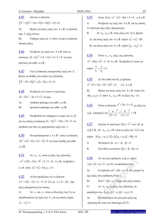 Α Λυκείου –Άλγεβρα 2020-2021 25
Μ. Παπαγρηγοράκης / 3ο & 4ο ΓΕΛ Χανιά σελ. 25 http://users.sch.gr/mipapagr
4.45 Δίνεται η εξίσωση
    3 2
λ λ x λx λ 1 λ 1 λ 0     
Α) Βρείτε για ποιες τιμές του λ R η εξίσωση
έχει 2 ρίζες άνισες
Β) Υπάρχει τιμή του λ ώστε να έχει η εξίσωση
άπειρες ρίζες;
4.46 Να βρείτε τις τιμές του λ R ώστε η
ανίσωση:    2
λ - 1 x λ 1 x λ 1 0     να είναι
αδύνατη για κάθε x R .
4.47 Για τις διάφορες πραγματικές τιμές του λ ,
βρείτε το πλήθος των ριζών της εξίσωσης
   2 2
λ 3λ 2 x λ 2 x 3 0      .
4.48 Να βρείτε το λ ώστε το τριώνυμο
  2
λ 1 x 4x λ 2    να έχει:
Α) σταθερό πρόσημο για κάθε x R ,
Β) αρνητικό πρόσημο για κάθε x R .
4.49 Να βρεθούν αν υπάρχουν οι τιμές του λ R
για τις οποίες η ανίσωση   2
λ 2 x 2λx 3λ 0    να
αληθεύει για όλες τις πραγματικές τιμές του x .
4.50 Να προσδιοριστεί ο *
λ R ώστε η ανίσωση
   2
λx λ 1 x λ 1 0     να είναι αληθής για κάθε
x R .
4.51 Αν 1 2x , x είναι οι ρίζες της εξίσωσης
 2 2
x 2λ 1 x λ λ 1 0       , λ R να βρεθεί ο
λ R ώστε 2 2
1 2 1 2x x 3x x 0   .
4.52 Α) Να αποδείξετε ότι η εξίσωση
 2
2 1 2 0x x         1 με  0  . έχει
ρίζες πραγματικές και άνισες.
ii) Αν 1x και 2x είναι οι δύο ρίζες της (1), να
προσδιορίσετε τις τιμές του , για τις οποίες ισχύει
1 2 1x x  .
4.53 Έστω  2
f(x) x λ 4 x λ 6     , x,λ R
Α Να βρείτε τις τιμές του λ R για τις οποίες
το τριώνυμο έχει ρίζες πραγματικές
Β Αν 1 2x , x R είναι ρίζες του  f x βρείτε:
α) για ποιες τιμές του λ R ισχύει 2 2
1 2x x 20 
β) για ποιες τιμές του λ R ισχύει 1 2x x 2 
4.54 Έστω 1 2x , x ρίζες της εξίσωσης
2 2
x 2λx λ 1 0    λ R . Να βρεθεί ο λ ώστε να
ισχύει
1 2
1 1
1
x x
  .
4.55 Α) Να λυθεί στο R, η εξίσωση
 2 2
x - λ 1 x 2λ 2λ 0    (1), λ R
Β) Βρείτε για ποιες τιμές του λ R ισχύει ότι
1 2d(x ,x ) 2 όπου 1 2x , x R οι ρίζες της (1)
4.56 Έστω η εξίσωση
2
x 3x 1 0   με ρίζες τις
α,β . Αποδείξτε ότι
2 2
1 1
18
   
   
    

 
4.57 Δίνεται το τριώνυμο 2
f(x) x αx β   με
α,β R . Αν 1 2x , x R είναι οι ρίζες του  f x και
ισχύει   2 2
1 2 1 2 1 2f x x 5 x x x x 30 0     
Α Να δείξετε ότι α 6, β 5  
Β Να λυθεί η ανίσωση  f x 3 4 0  
4.58 Αν για τους αριθμούς α,β,γ ισχύει
 γ α β γ 0   , α 0 , να αποδείξετε ότι:
A) Η εξίσωση 2
αx βx γ 0   δεν μπορεί να
έχει ρίζες τους αριθμούς 0 και 1.
B) Η 2
αx βx γ 0   έχει δύο ρίζες άνισες.
Γ) Αν 1 2x ,x οι ρίζες της εξίσωσης, να
αποδείξετε ότι:    1 2 1 2x x 1 x 1 x 0   .
Δ) Να αποδείξετε ότι μία μόνο ρίζα της
εξίσωσης θα είναι στο διάστημα  0,1
 