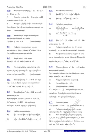Α Λυκείου –Άλγεβρα 2020-2021 26
Μ. Παπαγρηγοράκης / 3ο & 4ο ΓΕΛ Χανιά σελ. 26 http://users.sch.gr/mipapagr
4.59 Δίδεται η συνάρτηση 2
f(x) x x 2    με
x IR και 0  .
Α Αν ισχύει η σχέση f(x) 0 για κάθε x IR
να αποδείξετε ότι f(100) 0
Β Αν ισχύει η σχέση 2  να αποδείξετε
ότι η εξίσωση f(x) 0 έχει δύο ρίζες πραγματικές και
άνισες. (mathematica.gr)
4.60 Να αποδείξετε ότι για οποιουσδήποτε
πραγματικούς αριθμούς α, β ισχύει
2
3( 1) 1 3     (mathematica.gr)
4.61 Να βρείτε την μεγαλύτερη τιμή του
πραγματικού α ώστε η εξίσωση 2
2 0x x α   να
έχει τουλάχιστον μια πραγματική ρίζα.
4.62 Αν για κάθε x IR ισχύει:
(x )(x ) 0     να δείξετε ότι:   
4.63 Για ποιες τιμές της παραμέτρου μ , μία
ακριβώς ρίζα της εξίσωσης 2 2
2 1 0x ( )xμ μ   
ανήκει στο διάστημα 0 2( , ) ; (mathematica.gr)
4.64 Έστω η εξίσωση 2
3 0x x   που έχει
ρίζες τις 1 2x ,x Βρείτε τις τιμές των παραστάσεων
3 2
1 24 19A x x   και 3 2
2 14 19B x x  
4.65 Έστω   2
P x x x 2001    με 0  .
Να αποδείξετε ότι:
A) Αν  P x 0 για κάθε x R τότε  P 2004 0 .
B) Αν είναι 2001  , τότε η εξίσωση
2
x x 2001 0    έχει ρίζες πραγματικές.
4.66 Να λύσετε τις ανισώσεις:
Α)    2 2 2
7 12 3 2 6 0x x x x x x      ,
Β)    2 2 2
x x 3x 2 2x 5x 1 x x 0      .
4.67 Να λύσετε τις ανισώσεις:
Α)     2 2 6
x 2 2x 5x 3 x 2 0     ,
Β)      2
x 5 x 1 x 2 x 3 0     .
4.68 Να λυθούν οι ανισώσεις:
Α)
2
2
- x + 5x + 6
0
x + x - 6
 , Β)
2
x - 4x + 3
0
x - 2
 ,
Γ)
2 2
2
8 7 3 9
0
4
( x x )( x x )
x
   


4.69      2
2 x 2 3 x 2 0 1         ,
με παράμετρο 2   .
α) Να βρείτε τις τιμές του 2   , ώστε η
εξίσωση  1 να έχει δύο ρίζες πραγματικές και άνισες.
β) Να εξετάσετε αν υπάρχει τιμή του  ώστε
για τις άνισες ρίζες 1 2x , x της εξίσωσης  1 να ισχύει
η σχέση:         
2 2
1 2 1 2x x 1 x x 3 0.
4.70 Δίνεται η εξίσωση 2
x x 0     με , 
πραγματικούς αριθμούς.
Αν η παραπάνω εξίσωση έχει δύο ρίζες άνισες για τις
οποίες ισχύει 1 2x x 4  , τότε:
α) Να βρείτε τις δυνατές τιμές του  .
β) Να αποδείξετε ότι 4  .
γ) Δίνεται επιπλέον η εξίσωση
2
x x 3 0     1 . Να εξετάσετε για ποια από
τις τιμές του  που βρήκατε στο (α) ερώτημα, η
εξίσωση  1 δεν έχει πραγματικές ρίζες.
4.71 Δίνεται η εξίσωση:
2
2 1 λ+5=0 1x ( )x ( )    , με παράμετρο λ .
α) Να βρείτε τις τιμές του λ , ώστε η
εξίσωση να έχει δύο ρίζες πραγματικές και άνισες.
β) Αν η εξίσωση έχει ρίζες τους αριθμούς
1 2x ,x και 1 2d( x ,x ) είναι η απόσταση των 1 2x ,x στον
άξονα των πραγματικών αριθμών, να βρείτε για ποιες
τιμές του λ ισχύει:  1 2 24d x ,x  .
 