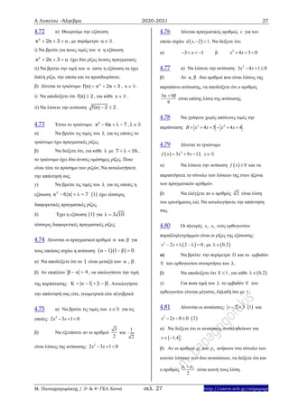 Α Λυκείου –Άλγεβρα 2020-2021 27
Μ. Παπαγρηγοράκης / 3ο & 4ο ΓΕΛ Χανιά σελ. 27 http://users.sch.gr/mipapagr
4.72 α) Θεωρούμε την εξίσωση
2
x 2x 3    , με παράμετρο  .
i) Να βρείτε για ποιες τιμές του  η εξίσωση
2
x 2x 3    έχει δύο ρίζες άνισες πραγματικές
ii) Να βρείτε την τιμή του  ώστε η εξίσωση να έχει
διπλή ρίζα, την οποία και να προσδιορίσετε.
β) Δίνεται το τριώνυμο 2
f(x) x 2x 3   , x  .
i) Να αποδείξετε ότι f(x) 2 , για κάθε x  .
ii) Να λύσετε την ανίσωση f(x) 2 2  .
4.73 Έστω το τριώνυμο: 2
x 6x 7    , 
α) Να βρείτε τις τιμές του  για τις οποίες το
τριώνυμο έχει πραγματικές ρίζες.
β) Να δείξετε ότι, για κάθε  με 7 16   ,
το τριώνυμο έχει δύο άνισες ομόσημες ρίζες. Ποιο
είναι τότε το πρόσημο των ριζών; Να αιτιολογήσετε
την απάντησή σας.
γ) Να βρείτε τις τιμές του  για τις οποίες η
εξίσωση 2
x 6 x 7     1 έχει τέσσερις
διαφορετικές πραγματικές ρίζες.
δ) Έχει η εξίσωση  1 για 3 10 
τέσσερις διαφορετικές πραγματικές ρίζες;
4.74 Δίνονται οι πραγματικοί αριθμοί  και  για
τους οποίους ισχύει η ανίσωση:   1 1 0    
α) Να αποδείξετε ότι το 1 είναι μεταξύ των ,  .
β) Αν επιπλέον 4    , να υπολογίσετε την τιμή
της παράστασης: 1 1       . Αιτιολογήστε
την απάντησή σας είτε, γεωμετρικά είτε αλγεβρικά
4.75 α) Να βρείτε τις τιμές του x για τις
οποίες: 2
2 3 1 0x x  
β) Να εξετάσετε αν οι αριθμοί
3
2
και
1
2
είναι λύσεις της ανίσωσης: 2
2 3 1 0x x  
4.76 Δίνεται πραγματικός αριθμός x για τον
οποίο ισχύει  2 1d x,  . Να δείξετε ότι:
α) 3 1x   β. 2
4 3 0x x  
4.77 α) Να λύσετε την ανίσωση: 2
3 4 1 0x x  
β) Αν α, β δυο αριθμοί που είναι λύσεις της
παραπάνω ανίσωσης, να αποδείξετε ότι ο αριθμός
3 6
9
  
είναι επίσης λύση της ανίσωσης.
4.78 Να γράψετε χωρίς απόλυτες τιμές την
παράσταση: 2 2
4 5 4 4B x x x x      .
4.79 Δίνεται το τριώνυμο
  2
3 9 12f x x x , x   
α) Να λύσετε την ανίσωση   0f x  και να
παραστήσετε το σύνολο των λύσεων της στον άξονα
των πραγματικών αριθμών.
β) Να ελέγξετε αν ο αριθμός 3
2 είναι λύση
του ερωτήματος (α). Να αιτιολογήσετε την απάντηση
σας.
4.80 Οι πλευρές 1 2x , x ενός ορθογωνίου
παραλληλογράμμου είναι οι ρίζες της εξίσωσης:
 2
2 2 0x – x –    , με  0 2,
α) Να βρείτε: την περίμετρο  και το εμβαδόν
 του ορθογωνίου συναρτήσει του .
β) Να αποδείξετε ότι 1  , για κάθε  0 2,
γ) Για ποια τιμή του  το εμβαδόν  του
ορθογωνίου γίνεται μέγιστο, δηλαδή ίσο με 1 ;
4.81 Δίνονται οι ανισώσεις: 2 3x    1 και
2
2 8 0x x    2
α) Να δείξετε ότι οι ανισώσεις συναληθεύουν για
 1 4x ,  .
β) Αν οι αριθμοί 1 και 2 ανήκουν στο σύνολο των
κοινών λύσεων των δυο ανισώσεων, να δείξετε ότι και
ο αριθμός 1 2
2
  
είναι κοινή τους λύση.
 