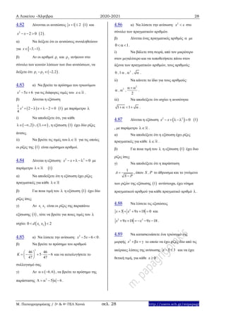 Α Λυκείου –Άλγεβρα 2020-2021 28
Μ. Παπαγρηγοράκης / 3ο & 4ο ΓΕΛ Χανιά σελ. 28 http://users.sch.gr/mipapagr
4.82 Δίνονται οι ανισώσεις 1 2x    1 και
2
2 0x x    2 .
α) Να δείξετε ότι οι ανισώσεις συναληθεύουν
για  3 1x ,   .
β) Αν οι αριθμοί 1 και 2 ανήκουν στο
σύνολο των κοινών λύσεων των δυο ανισώσεων, να
δείξετε ότι  1 2 2 2,    .
4.83 α) Να βρείτε το πρόσημο του τριωνύμου
2
5 6x x  για τις διάφορες τιμές του x .
β) Δίνεται η εξίσωση
 21
2 2 0
4
x x        1 με παράμετρο 
i) Να αποδείξετε ότι, για κάθε
   2 3, ,    , η εξίσωση  1 έχει δύο ρίζες
άνισες.
ii) Να βρείτε τις τιμές του  για τις οποίες
οι ρίζες της  1 είναι ομόσημοι αριθμοί.
4.84 Δίνεται η εξίσωση: 2 2
0x x   με
παράμετρο  1
α) Να αποδείξετε ότι η εξίσωση έχει ρίζες
πραγματικές για κάθε 
β) Για ποια τιμή του  η εξίσωση  1 έχει δύο
ρίζες ίσες;
γ) Αν 1 2,x x είναι οι ρίζες της παραπάνω
εξίσωσης  1 , τότε να βρείτε για ποιες τιμές του 
ισχύει  1 20 2,d x x 
4.85 α) Να λύσετε την ανίσωση: 2
5 6 0x x   .
β) Να βρείτε το πρόσημο του αριθμού
2
46 46
5 6
47 47
K
 
     
 
και να αιτιολογήσετε το
συλλογισμό σας.
γ) Αν  6 6,  , να βρείτε το πρόσημο της
παράστασης 2
5 6      .
4.86 α) Να λύσετε την ανίσωση: 2
x x στο
σύνολο των πραγματικών αριθμών.
β) Δίνεται ένας πραγματικός αριθμός  με
0 1 .
i) Να βάλετε στη σειρά, από τον μικρότερο
στον μεγαλύτερο και να τοποθετήσετε πάνω στον
άξονα των πραγματικών αριθμών, τους αριθμούς:
2
0 1, , ,   .
ii) Να κάνετε το ίδιο για τους αριθμούς:
2
2
2
, ,
 
  .
iii) Να αποδείξετε ότι ισχύει η ανισότητα:
1 1     .
4.87 Δίνεται η εξίσωση  2 2
0x x     1
, με παράμετρο  .
α) Να αποδείξετε ότι η εξίσωση έχει ρίζες
πραγματικές για κάθε  .
β) Για ποια τιμή του  η εξίσωση  1 έχει δυο
ρίζες ίσες;
γ) Να αποδείξετε ότι η παράσταση
1
A
S P


, όπου S , P το άθροισμα και το γινόμενο
των ριζών της εξίσωσης  1 αντίστοιχα, έχει νόημα
πραγματικού αριθμού για κάθε πραγματικό αριθμό .
4.88 Να λύσετε τις εξισώσεις
2
3 9 18 0x x x     και
2 2
9 18 9 18x x x x      .
4.89 Να κατασκευάσετε ένα τριώνυμο της
μορφής 2
x x   το οποίο να έχει ρίζες δύο από τις
ακέραιες λύσεις της ανίσωσης 1 3x   και να έχει
θετική τιμή, για κάθε 0x  .
 