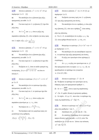 Α Λυκείου –Άλγεβρα 2020-2021 29
Μ. Παπαγρηγοράκης / 3ο & 4ο ΓΕΛ Χανιά σελ. 29 http://users.sch.gr/mipapagr
4.90 Δίνεται η εξίσωση: 2 2
0x x   με
παράμετρο  1
α) Να αποδείξετε ότι η εξίσωση έχει ρίζες
πραγματικές για κάθε 
β) Για ποια τιμή του  η εξίσωση  1 έχει δύο
ρίζες ίσες;
γ) Αν
1
2
  και 1 2,x x είναι οι ρίζες της
παραπάνω εξίσωσης  1 , τότε να βρείτε για ποιες τιμές
του  ισχύει  
 1 2
1 2
1
,
,
d x x
d x x
 .
4.91 Δίνεται η εξίσωση: 2 2
0x x   με
παράμετρο  1
α) Να αποδείξετε ότι η εξίσωση έχει ρίζες
πραγματικές για κάθε 
β) Για ποια τιμή του  η εξίσωση (1) έχει δύο
ρίζες ίσες;
γ) Να βρείτε το , ώστε το πεδίο ορισμού της
συνάρτησης 2 2
f ( x) x x   να είναι το
σύνολο .
4.92 Δίνεται το τριώνυμο 2 2
f ( x ) x x    
με 
α) Να αποδείξετε ότι το τριώνυμο έχει ρίζες
πραγματικές για κάθε  .
β) Για ποια τιμή του  το τριώνυμο έχει δύο
ρίζες ίσες;
γ) Αν
1
2
  και 1 2x ,x είναι οι ρίζες του
παραπάνω τριωνύμου με 1 2x x , τότε:
i) Nα δείξετε ότι 1 2
1 2
2
x x
x x

  .
ii) Να διατάξετε από τον μικρότερο προς τον
μεγαλύτερο τους αριθμούς
   1 2
2 2 1
2
x x
f x , f , f x
 
 
 
.
4.93 Δίνεται η εξίσωση 2
1 0x – x    1 με
παράμετρο .
α) Να βρείτε για ποιες τιμές του  η εξίσωση
 1 έχει ρίζες πραγματικές και άνισες.
β) Να αποδείξετε ότι αν ο αριθμός  είναι ρίζα
της εξίσωσης  1 , τότε και ο αριθμός
1

είναι επίσης
ρίζα της εξίσωσης.
γ) Για 2  , να αποδείξετε ότι οι ρίζες 1 2x ,x της
 1 είναι αριθμοί θετικοί και ότι 1 24 4x x  .
4.94 Θεωρούμε το τριώνυμο 2
3 4f ( x ) x x   
με παράμετρο   .
α) Να αποδείξετε ότι για οποιαδήποτε τιμή του
 , το τριώνυμο έχει ρίζες πραγματικές και άνισες.
β) Οι ρίζες του τριωνύμου είναι ομόσημες ή
ετερόσημες;
γ) Αν 1 2x ,x οι ρίζες του τριωνύμου και , β
δύο πραγματικοί ώστε να ισχύει: 1 2x x    , να
προσδιορίσετε το πρόσημο του γινομένου
f ( ) f ( )    .
4.95 Δίνεται το τριώνυμο: 2
2 8x x 
α) Να βρείτε το πρόσημο του τριωνύμου για τις
διάφορες τιμές του πραγματικού αριθμού x .
β) Αν
8889
4444
   , είναι η τιμή της παράστασης:
2
2 8   μηδέν, θετικός ή αρνητικός αριθμός;
γ) Αν ισχύει 4 4    , ποιο είναι το πρόσημο της
τιμής της παράστασης: 2
2 8    ;
4.96 Δίνεται το τριώνυμο 2
0x x ,      ,με
ρίζες τους αριθμούς 1 και 2 .
α) Αποδείξετε ότι: 2   και 3    .
β) Αν επιπλέον γνωρίζουμε ότι το τριώνυμο
παίρνει θετικές τιμές για κάθε 1 2x ( , ) ,τότε: Να
αποδείξετε ότι 0 και να λύσετε την ανίσωση
2
0x x     .
 