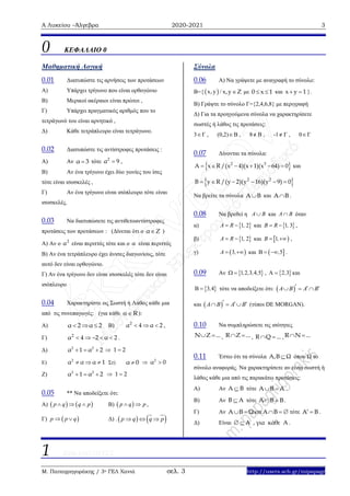 Α Λυκείου –Άλγεβρα 2020-2021 3
Μ. Παπαγρηγοράκης / 3ο ΓΕΛ Χανιά σελ. 3 http://users.sch.gr/mipapagr
0 ΚΕΦΑΛΑΙΟ 0
Μαθηματική Λογική
0.01 Διατυπώστε τις αρνήσεις των προτάσεων
Α) Υπάρχει τρίγωνο που είναι ορθογώνιο
Β) Μερικοί ακέραιοι είναι πρώτοι ,
Γ) Υπάρχει πραγματικός αριθμός που το
τετράγωνό του είναι αρνητικό ,
Δ) Κάθε τετράπλευρο είναι τετράγωνο.
0.02 Διατυπώστε τις αντίστροφες προτάσεις :
Α) Αν α 3 τότε 2
α 9 ,
Β) Αν ένα τρίγωνο έχει δύο γωνίες του ίσες
τότε είναι ισοσκελές ,
Γ) Αν ένα τρίγωνο είναι ισόπλευρο τότε είναι
ισοσκελές.
0.03 Να διατυπώσετε τις αντιθετοαντίστροφες
προτάσεις των προτάσεων : (Δίνεται ότι ο α Ζ )
Α) Αν ο 2
α είναι περιττός τότε και ο α είναι περιττός
Β) Αν ένα τετράπλευρο έχει άνισες διαγωνίους, τότε
αυτό δεν είναι ορθογώνιο.
Γ) Αν ένα τρίγωνο δεν είναι ισοσκελές τότε δεν είναι
ισόπλευρο
0.04 Χαρακτηρίστε ως Σωστή ή Λάθος κάθε μια
από τις συνεπαγωγές: (για κάθε R ):
A) α 2 α 2   B) 2
α 4 α 2   ,
Γ) 2
α 4 2 α 2     .
Δ)   2 2
α 1 α 2  1 2
Ε)
2
α α α 1   Στ) α 0  2
α 0
Ζ)   2 2
α 1 α 2  1 2
0.05 ** Να αποδείξετε ότι:
Α)    p q q p   Β)  p q p  ,
Γ)  p p q  Δ) .    p q q p  
Σύνολα
0.06 Α) Να γράψετε με αναγραφή το σύνολο:
Β={  x, y / x,y Ζ με 0 x 1  και x y 1  }.
Β) Γράψτε το σύνολο Γ={2,4,6,8} με περιγραφή
Δ) Για τα προηγούμενα σύνολα να χαρακτηρίσετε
σωστές ή λάθος τις προτάσεις:
3Γ , (0,2)Β , 8 Β , -1 Γ , 0Γ
0.07 Δίνονται τα σύνολα:
 2 3
A x R /(x 4)(x 1)(x 64) 0      και
 2 2
B y R /(y 2)(y 16)(y 9) 0     
Να βρείτε τα σύνολα A B και A B .
0.08 Να βρεθεί η A B και A B όταν
α)  1 2A R ,  και  1 3B R ,  ,
β)  1 2A R ,  και  1B ,  ,
γ)  3A ,  και  5,   .
0.09 Αν  1 2 3 4 5, , , ,  ,  2 3,  και
 3 4,  τότε να αποδείξετε ότι:  A B A B    
και  A B A B     (τύποι DE MORGAN).
0.10 Να συμπληρώσετε τις ισότητες
Ν Ζ ...  , R Z ...  , R Q ...  , R N ... 
0.11 Έστω ότι τα σύνολα Α,Β Ω όπου Ω το
σύνολο αναφοράς. Να χαρακτηρίσετε αν είναι σωστή ή
λάθος κάθε μια από τις παρακάτω προτάσεις:
Α) Αν A B τότε A B A  .
Β) Αν B A τότε A B B  .
Γ) Αν A B Ω  και A B   τότε A B  .
Δ) Είναι A , για κάθε A  .
1 ΠΙΘΑΝΟΤΗΤΕΣ
 