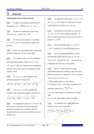 Α Λυκείου –Άλγεβρα 2020-2021 30
Μ. Παπαγρηγοράκης / 3ο & 4ο ΓΕΛ Χανιά σελ. 30 http://users.sch.gr/mipapagr
5 ΠΡΟΟΔΟΙ
ΑΡΙΘΜΗΤΙΚΗ ΠΡΟΟΔΟΣ
5.01 Να βρείτε την αριθμητική πρόοδο όταν το
άθροισμα των 20S 1030 και 10 3 35   .
5.02 Να βρείτε την αριθμητική πρόοδο στην
οποία είναι 20S 610 και 12S 222 .
5.03 Για ποια τιμή του ακεραίου x οι αριθμοί
x 1 , 3x 5 , 2x 9 είναι διαδοχικοί αριθμητικής
προόδου;
5.04 Βρείτε τρεις διαδοχικούς όρους αριθμητικής
προόδου με άθροισμα 33 και γινόμενο 440 .
5.05 Αν οι αριθμοί α,β,γ R είναι διαδοχικοί
όροι αριθμητικής προόδου, δείξτε ότι οι 2
α βγ ,
2 2
β γα, γ αβ  είναι διαδοχικοί όροι αριθμητικής
προόδου. Ποιος είναι ο λόγος των διαφορών των δυο
προόδων αυτών;
5.06 Αν 1 2 vα ,α ,...α είναι διαδοχικοί όροι
αριθμητικής προόδου να δείξετε ότι:
1 2 2 3 v 1 v ν 1
1 1 1 ν 1
...
α α α α α α α α

   
   
5.07 Αν 1 2 vα ,α ,...,α είναι -μη μηδενικοί-
διαδοχικοί όροι αριθμητικής προόδου, να δείξετε ότι
1 2 2 3 3 4 v 1 v 1 v
1 1 1 1 v 1
.
α α α α
..
α α α α αα 

     .
5.08 Να παρεμβάλετε μεταξύ του 5 και του 50
όρους ώστε να αποτελούν όλοι μαζί διαδοχικούς
αριθμητικής προόδου και ο τελευταίος από τους
παρεμβαλλόμενους όρους να είναι 3-πλάσιος από τον
δεύτερό τους;
5.09 Σε αριθμητική πρόοδο ισχύει 7 17α α 30 
και 9 20α α 40  . Να βρείτε το άθροισμα των όρων
της που βρίσκονται μεταξύ του 8α και 25α .
5.10 Αποδείξτε ότι η ακολουθία με γενικό όρο
να 4ν 5  , νΝ* είναι αριθμητική πρόοδος. Να
βρείτε το άθροισμα των όρων της που είναι μεταξύ των
αριθμών 17 και 99 .
5.11 Για μια ακολουθία ισχύει 2
vS 3v v  ,
*
   . Αποδείξτε ότι είναι αριθμητική πρόοδος.
5.12 Δίνεται η αριθμητική πρόοδος 1,2,3,4,5,...
και παίρνουμε ομάδες όρων ως εξής: 1 , 2,3,4 ,
 3,4,5,6,7 ,  4,5,6,7,8,9,10 ... Να υπολογιστεί
το άθροισμα των όρων της ν-οστής ομάδας.
5.13 Έχουμε ν κιβώτια μέσα στα οποία
τοποθετούμε αριθμημένες μπάλες ως εξής: Στο πρώτο
κιβώτιο τη μπάλα με τον αριθμό  1 στο 2ο τις μπάλες
 2,3 στο 3ο τις  4,5,6 κ.ο.κ.
Α. Πόσες μπάλες έχει το ν -οστό κιβώτιο;
Β. Να δειχτεί ότι στο ν -στό κιβώτιο η μπάλα με τον
μικρότερο αριθμό είναι η
ν·(ν 1)
1
2

 .
Γ. Σε ποιο κιβώτιο βρίσκεται η μπάλα με τον αριθμό
100 ;
Δ. Αν v 50 , πόσες μπάλες έχουμε συνολικά;
5.14 Να αποδείξετε ότι σε κάθε αριθμητική
πρόοδο με *
λ,μ,ν Ν ισχύει ότι
ν λ μ
λ μ μ ν ν λ
0
ν λ μ
      
      
     
 
