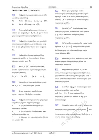 Α Λυκείου –Άλγεβρα 2020-2021 31
Μ. Παπαγρηγοράκης / 3ο & 4ο ΓΕΛ Χανιά σελ. 31 http://users.sch.gr/mipapagr
ΓΕΩΜΕΤΡΙΚΗ ΠΡΟΟΔΟΣ
5.15 Να βρείτε τη γεωμετρική πρόοδο σε κάθε
μια από τις περιπτώσεις:
A) Αν 4S 30 και 5 6 7 8α α α α 480    .
B) Αν 3S 26 και 4 1α α 52  .
5.16 Ποιον αριθμό πρέπει να προσθέσουμε σε
καθέναν από τους αριθμούς 2 , 16 , 58 για να γίνουν
τρεις διαδοχικοί όροι γεωμετρικής προόδου;
5.17 Να βρεθούν τρεις αριθμοί που αποτελούν
αύξουσα γεωμετρική πρόοδο, αν το άθροισμά τους
είναι 65 και η διαφορά των άκρων όρων τους είναι
40 .
5.18 Να βρεθούν τέσσερις διαδοχικοί όροι
γεωμετρικής προόδου αν έχουν γινόμενο 16 και
άθροισμα μεσαίων όρων 5 .
5.19 Αν ν ν(α ), (β ) είναι δυο γεωμετρικές
πρόοδοι εξετάστε σε ποια περίπτωση σχηματίζεται
γεωμετρική πρόοδος:
2 3  , 2 3    ,  2
 ,   
5.20 Να αποδειχτεί ότι η ακολουθία με γενικό
όρο ν
να 3 2  είναι γεωμετρική πρόοδος .
5.21 Σε μια γεωμετρική πρόοδο έχουμε
1 4 2 3α α α α   . Να βρεθεί ο λόγος της.
5.22 Να βρείτε τέσσερις ακέραιους αριθμούς για
τους οποίους ισχύουν συγχρόνως τα εξής:
α) οι τρεις πρώτοι είναι διαδοχικοί όροι
γεωμετρικής προόδου,
β) οι τρεις τελευταίοι είναι διαδοχικοί όροι
αριθμητικής προόδου και
γ) το άθροισμα των άκρων όρων είναι 14 και
των μεσαίων 12 .
5.23 Βρείτε τρεις αριθμούς οι οποίοι:
είναι διαδοχικοί όροι αριθμητικής προόδου, έχουν
άθροισμα 15 και αν σε αυτούς προσθέσουμε τους
αριθμούς 1, 4, 19 αντίστοιχα θα γίνουν διαδοχικοί
γεωμετρικής προόδου.
5.24 Αν 2 2
αβ, β , γ είναι διαδοχικοί όροι
αριθμητικής προόδου, να αποδείξετε ότι οι αριθμοί
β, γ, 2β α αποτελούν διαδοχικούς όρους
γεωμετρικής προόδου.
5.25 Α) Να δειχθεί ότι η ακολουθία για την οποία
ισχύει ότι  v
vS 2 3 1  είναι γεωμετρική πρόοδος.
Β) Πόσους όρους της πρέπει να πάρουμε, για να
έχουμε άθροισμα 484 ;
5.26 Να αποδείξετε ότι ο Αριθμητικός μέσος δύο
θετικών αριθμών είναι μεγαλύτερος ή ίσος του
γεωμετρικού μέσου τους
5.27 Να βρεθούν τρεις αριθμοί x, y, ω αν
αποτελούν διαδοχικούς όρους γεωμετρικής προόδου,
έχουν άθροισμα 28 και αν ο μεσαίος αυξηθεί κατά 2
τότε οι αριθμοί που προκύπτουν είναι διαδοχικοί όροι
αριθμητικής προόδου.
5.28 Οι αριθμοί α,β,γ,δ είναι διαδοχικοί όροι
αριθμητικής προόδου και οι αριθμοί
α, β 3, γ 5, δ 5   είναι διαδοχικοί όροι
γεωμετρικής προόδου. Nα βρεθούν οι α,β,γ,δ
(mathematica.gr)
5.29 Μια μπάλα πέφτει από ύψος 60 μέτρων και
αναπηδά σε έδαφος φθάνοντας κάθε φορά στο
1
3
του
ύψους της προηγούμενης αναπήδησης. Να βρείτε σε τι
ύψος θα φθάσει στην 6η
αναπήδηση.
 