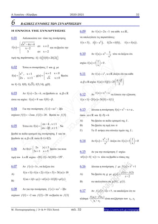 Α Λυκείου –Άλγεβρα 2020-2021 32
Μ. Παπαγρηγοράκης / 3ο & 4ο ΓΕΛ Χανιά σελ. 32 http://users.sch.gr/mipapagr
6 ΒΑΣΙΚΕΣ ΕΝΝΟΙΕΣ ΤΩΝ ΣΥΝΑΡΤΗΣΕΩΝ
Η ΕΝΝΟΙΑ ΤΗΣ ΣΥΝΑΡΤΗΣΗΣ
6.01 Απλοποιείστε τον τύπο της συνάρτησης
 
2
x 4x 4
αν x 2f x x 2
3 αν x 2
  
   
 
και να βρείτε την
τιμή της παράστασης:      f 1 f 0 2f 2   
6.02 Έστω οι συναρτήσεις f και g με
2
x , x 1
f(x)
2x , x 1
 
 

,
-x 1 x 0
g(x)
x x 0
 
 

Βρείτε
τα f( 1), f(0), f( 3), f(3/4), g(0) .
6.03 Αν  f x 2x 6  , να βρεθούν οι , R 
ώστε να ισχύει:  f α 8 και  f 8 β .
6.04 Για την συνάρτηση   3
2f x x x   
ισχύουν  1 2f   και  2 20f  . Βρείτε το  3f
6.05 Έστω ότι
αx 4 , x 1
f(x)
αx 2β ,x 1
 
 
 
. Να
βρεθεί το πεδίο ορισμού της συνάρτησης f και να
βρεθούν τα , R  ώστε f(-1)=f(2).
6.06 Αν f(x)=
2x x 3
5x 1 x 5
 

 
βρείτε για ποια
τιμή του R ισχύει    2f 1 λf 10 157    .
6.07 Αν   3f x x , να δείξετε ότι:
A)
       f 1 f 2 f 3 3f 18          
.
B)
       f f f f          
.
6.08 Aν για την συνάρτηση   3
2f x x x   
ισχύουν  1 2f   και  2 20f  να βρείτε το  3f
6.09 Αν  f x 2x 1  για κάθε x R ,
να υπολογίσετε τις παραστάσεις:
 f x 3 ,  2
f 1 x ,  f 2x f(0) ,  f x f(x) .
6.10 Αν   2
2
1
f x x
x
  τότε να δείξετε ότι
ισχύει  
1
f x f 0
x
 
  
 
.
6.11 Αν   2
f x x , x R ,δείξτε ότι για κάθε
α,β R ισχύει    
α β
f α f β 2f
2
 
   
 
6.12 Αν
  2
f x x x 
να λύσετε την εξίσωση
       f x 1 2f x 3f 0 f 1   
.
6.13 Δίνεται η συνάρτηση 2
f(x) x x α   ,
όπου α R και f( 3) 6 
Α) Να βρείτε το πεδίο ορισμού της f .
Β) Να βρείτε τη τιμή του α
Γ) Το 0 ανήκει στο σύνολο τιμών της f ;
6.14 Αν  
4
2
x 1
f x
x

 δείξτε ότι  
1
f x f 0
x
 
  
 
6.15 Aν για την συνάρτηση f ισχύει
   xf x f x x   τότε να βρεθεί ο τύπος της
6.16 Δίνεται η συνάρτηση f με   2
1f x x 
Α) Να βρείτε τη g με  
( ) (2)
2
f x f
g x
x



Β) να υπολογίσετε τα  0g ,  1g .
6.17 Αν   2 5f x x   , να αποδείξετε ότι το
κλάσμα 1 2
1 2
( ) ( )f x f x
x x


είναι ανεξάρτητο των 1 2,x x
 
