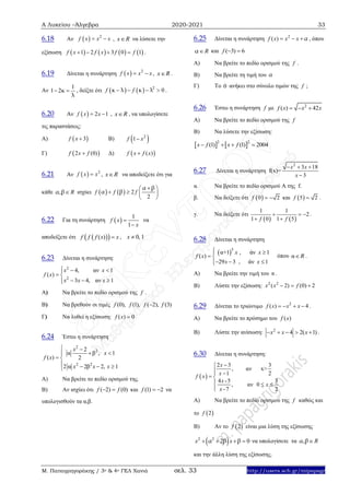 Α Λυκείου –Άλγεβρα 2020-2021 33
Μ. Παπαγρηγοράκης / 3ο & 4ο ΓΕΛ Χανιά σελ. 33 http://users.sch.gr/mipapagr
6.18 Αν   2
f x x x  , x R να λύσετε την
εξίσωση        1 2 3 0 1f x f x f f    .
6.19 Δίνεται η συνάρτηση   2
f x x x  , x R .
Αν
1
1 2κ
λ
  , δείξτε ότι     2
0f fκ λ κ λ    .
6.20 Αν   2 1f x x  , x R , να υπολογίσετε
τις παραστάσεις:
Α)  3f x  Β)  2
1f x
Γ)  2 (0)f x f Δ)  ( )f x f x
6.21 Αν   2
f x x , x R να αποδείξετε ότι για
κάθε , Rα β ισχύει     2
2
f f f
α β
α β
 
   
 
6.22 Για τη συνάρτηση  
1
1
f x
x


να
αποδείξετε ότι   ( )f f f x x , 0, 1x 
6.23 Δίνεται η συνάρτηση:
2
2
4, αν 1
( )
3 4, αν 1
x x
f x
x x x
  
 
  
Α) Να βρείτε το πεδίο ορισμού της f .
Β) Να βρεθούν οι τιμές (0), (1), ( 2), (3)f f f f
Γ) Να λυθεί η εξίσωση: ( ) 0f x 
6.24 Έστω η συνάρτηση
2
2
2 2
2
α β , 1
( ) 2
2 α 2β 2, 1
x
x
f x
x x x
 
 
 
   
A) Να βρείτε το πεδίο ορισμού της.
Β) Αν ισχύει ότι ( 2) (0)f f  και (1) 2f   να
υπολογισθούν τα α,β.
6.25 Δίνεται η συνάρτηση 2
( )f x x x α   , όπου
Rα και ( 3) 6f  
Α) Να βρείτε το πεδίο ορισμού της f .
Β) Να βρείτε τη τιμή του α
Γ) Το 0 ανήκει στο σύνολο τιμών της f ;
6.26 Έστω η συνάρτηση f με 2
( ) 42f x x x  
Α) Να βρείτε το πεδίο ορισμού της f
Β) Να λύσετε την εξίσωση:
   2 2
(1) (1) 2004x f x f   
6.27 Δίνεται η συνάρτηση f(x)=
2
3 18
3
x x
x
  

α. Nα βρείτε το πεδίο ορισμού Α της f.
β. Να δείξετε ότι  0 2f   και  5 2f  .
γ. Να δείξετε ότι
   
1 1
2
1 0 1 5f f
  
 
.
6.28 Δίνεται η συνάρτηση
 5
α+1 , άν 1
( )
29 3 , άν 1
x x
f x
x x
 
 
  
όπου α R .
Α) Να βρείτε την τιμή του α .
Β) Λύστε την εξίσωση: 2 2
( 2) (0) 2x x f  
6.29 Δίνεται το τριώνυμο 2
( ) 4f x x x    .
Α) Να βρείτε το πρόσημο του ( )f x
Β) Λύστε την ανίσωση: 2
4 2( 1)x x x     .
6.30 Δίνεται η συνάρτηση:
 
2 3 3
, αν x>
1 2
4 -5 3
, αν 0
-7 2
x
x
f x
x
x
x

 
 
  

A) Να βρείτε το πεδίο ορισμού της f καθώς και
το  2f
Β) Αν το  2f είναι μια λύση της εξίσωσης
 2 2
2 0x xα β β    να υπολογίσετε τα , Rα β
και την άλλη λύση της εξίσωσης.
 