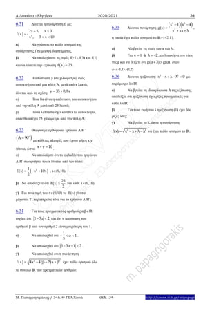Α Λυκείου –Άλγεβρα 2020-2021 34
Μ. Παπαγρηγοράκης / 3ο & 4ο ΓΕΛ Χανιά σελ. 34 http://users.sch.gr/mipapagr
6.31 Δίνεται η συνάρτηση f, με:
  2
2x 5, x 3
f x
x , 3 x 10
 
 
 
α) Να γράψετε το πεδίο ορισμού της
συνάρτησης f σε μορφή διαστήματος.
β) Να υπολογίσετε τις τιμές f(1), f(3) και f(5)
και να λύσετε την εξίσωση  f x 25 .
6.32 Η απόσταση y (σε χιλιόμετρα) ενός
αυτοκινήτου από μια πόλη Α, μετά από x λεπτά,
δίνεται από τη σχέση:
y 35 0,8x 
α) Ποια θα είναι η απόσταση του αυτοκινήτου
από την πόλη Α μετά από 25 λεπτά;
β) Πόσα λεπτά θα έχει κινηθεί το αυτοκίνητο,
όταν θα απέχει 75 χιλιόμετρα από την πόλη Α;
6.33 Θεωρούμε ορθογώνιο τρίγωνο ΑΒΓ
 ο
Α 90
με κάθετες πλευρές που έχουν μήκη x,y
τέτοια, ώστε:
x y 10  .
α) Να αποδείξετε ότι το εμβαδόν του τριγώνου
ΑΒΓ συναρτήσει του x δίνεται από τον τύπο:
 21
E(x) x 10x
2
   , x(0,10).
β) Να αποδείξετε ότι
25
E(x)
2
 για κάθε x(0,10).
γ) Για ποια τιμή του x(0,10) το E(x) γίνεται
μέγιστο; Τι παρατηρείτε τότε για το τρίγωνο ΑΒΓ;
6.34 Για τους πραγματικούς αριθμούς α,βΙR
ισχύει: ότι 1 3α 2  και ότι η απόσταση του
αριθμού β από τον αριθμό 2 είναι μικρότερη του 1.
α) Να αποδειχθεί ότι
1
α 1
3
   .
β) Να αποδειχθεί ότι β 3α 1 3   .
γ) Να αποδειχθεί ότι η συνάρτηση
   2 2
x 4x 4 β 2f x β    έχει πεδίο ορισμού όλο
το σύνολο ΙR των πραγματικών αριθμών.
6.35 Δίνεται συνάρτηση
  2 2
2
x 1 x 4
g(x)
x κx λ
 

 
,
η οποία έχει πεδίο ορισμού το ΙR{2,1}.
α) Να βρείτε τις τιμές των κ και λ .
β) Για κ 1 & λ 2  , απλοποιήστε τον τύπο
της g και να δείξετε ότι g(α 3) g(α)  , όταν
α(1,1)(1,2)
6.36 Δίνεται η εξίσωση: 2 2
x x λ λ 0    με
παράμετρο λIR
α) Να βρείτε τη διακρίνουσα Δ της εξίσωσης
αποδείξτε ότι η εξίσωση έχει ρίζες πραγματικές για
κάθε λIR
β) Για ποια τιμή του λ η εξίσωση (1) έχει δύο
ρίζες ίσες;
γ) Να βρείτε το λ, ώστε η συνάρτηση
2 2
f(x) x x λ λ    να έχει πεδίο ορισμού το IR.
 
