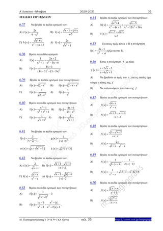 Α Λυκείου –Άλγεβρα 2020-2021 35
Μ. Παπαγρηγοράκης / 3ο & 4ο ΓΕΛ Χανιά σελ. 35 http://users.sch.gr/mipapagr
ΠΕΔΙΟ ΟΡΙΣΜΟΥ
6.37 Να βρείτε τα πεδία ορισμού των:
Α)   2
2x
f x
9 x


Β)  
x 1 4-x
f x
x-3
 

Γ)  
2
2
x +4
h x
x 4x 3

 
Δ)   2
2x
f x
x 1


6.38 Βρείτε τα πεδί6α ορισμού:
Α) 2 2
1 2x 2
f(x)
x 1 x 5x 6

 
  
Β)  
   2 2
4x 1
f x
4x 3 5 3x


  
6.39 Βρείτε τα πεδί6α ορισμού των συναρτήσεων:
Α)    2
f x 2 x B)      2
f x 2 x x
Γ)   
 2
1
f x
2 x
Δ)    2
1
f x
x
6.40 Βρείτε τα πεδία ορισμού των συναρτήσεων
Α)  
2
4 2
x 1
f x
x x 1


 
Β)   2
4x 6
f x
25 x



Γ)   
 2
1
f x
x x
Δ)   

1
f x
x 1
6.41 Να βρείτε τα πεδία ορισμού των:
 
3
f x
x 2 1

 
  2
1
g x
|x| x


  2
m x x x 1|    k x 2 |x 3|  
6.42 Να βρείτε τα πεδία ορισμού των:
Α)  
2
f x
x 1


Β)  
x 1 x 4
f x
|x| 2
  


Γ)   3
4 x
f x
x x



Δ)  
x 1 x 4
f x
|x| 2
  


6.43 Βρείτε τα πεδία ορισμού των συναρτήσεων
Α)   2
1
f x 3
(x 2)
 

Β)  
2
2 2
x 1 x x
f x
x 1 x 2 x 1
 
 
  
.
6.44 Βρείτε τα πεδία ορισμού των συναρτήσεων
Α)  
2
2 3 2
x +4 x 5
h x
x 4x 3 x 12x 36x

 
   
Β)  
x 1 4-x
f x
x-3
 

6.45 Για ποιες τιμές του α  R η συνάρτηση
f(x) = 2
3x - 1
x α
ορίζεται στο R;
6.46 Έστω η συνάρτηση f με τύπο
 
2 3
4 3
x x
f x
x x
 

 
A) Να βρεθούν οι τιμές του x , για τις οποίες έχει
νόημα ο τύπος της f
B) Να απλοποιήσετε τον τύπο της f
6.47 Βρείτε τα πεδία ορισμού των συναρτήσεων
Α)   3
4 x
f x
x x



Β)  
1 4
| | 2
x x
f x
x
  


6.48 Βρείτε τα πεδία ορισμού των συνάρτησεων
Α)  
3 2
| |
x
f x
x x
 


Β)  
2
1 1
x
f x
x x

  
6.49 Βρείτε τα πεδία ορισμού των συναρτήσεων
Α)  
1 1
2 | | 131 | 6 |
f x
xx
 
 
Β)   2
1
15 5 6f x x x
x x
     

6.50 Βρείτε τα πεδία ορισμού των συνάρτησεων
Α)  
3
2
| |
1
x x
f x
x



Β)  
2
1
| |
x
f x
x x



 