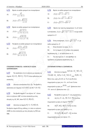 Α Λυκείου –Άλγεβρα 2020-2021 36
Μ. Παπαγρηγοράκης / 3ο & 4ο ΓΕΛ Χανιά σελ. 36 http://users.sch.gr/mipapagr
6.51 Βρείτε τα πεδία ορισμού των συναρτήσεων
Α)  
| | 3 2
x
f x
x

 
Β)  
3 | |
| | 2
x x
f x x
x

  

6.52 Βρείτε τα πεδία ορισμού των συνάρτησεων
Α)  
| 1| 1
| 4 | 2 | 1|
x
f x
x x
 

  
Β)   2
2 11
| 3| | 9 |
x
f x
x x
 

  
6.53 Να βρείτε τα πεδία ορισμού των συναρτήσεων
Α)  
1 4
| |
x x
f x
x x
  


Β)  
4 | 1|
2 | 2 | 3
x
f x
x x
 

  
6.54 Βρείτε τα πεδία ορισμού των συναρτήσεων
Α)   2 2
1 1f x x x   
Β)   2 2
2 1 9f x x x x    
Γ)   2
| | 25f x x x x   
6.55 Βρείτε την τιμή της παραμέτρου Rλ ώστε
η συνάρτηση     2
1 2 1f x x xλ    να έχει πεδίο
ορισμού το R
6.56 Έστω συνάρτηση     2
1 1f x xλ   με
πεδίο ορισμού το R
Α) Είναι δυνατόν να ισχύει 1λ  ;
Β) Αν το σημείο  1,2 ανήκει στη γραφική
παράσταση της f να υπολογίσετε το λ
Γ) Για την τιμή του λ που βρέθηκε να
σχεδιάσετε τη γραφική παράσταση της f .
ΓΕΩΜΕΤΡΙΚΕΣ–ΑΠΟΣΤΑΣΗ
ΣΗΜΕΙΩΝ
6.57 Να αποδείξετε ότι το τρίγωνο με κορυφές τα
σημεία , , είναι ορθογώνιο και
ισοσκελές.
6.58 Δίνεται η συνάρτηση f(x)= . Να βρεθεί η
απόσταση των σημείων Α και Β .
6.59 Να βρεθεί σημείο Γ του άξονα τέτοιο
ώστε το τρίγωνο ΑΒΓ να είναι ισοσκελές με ίσες
πλευρές τις ΑΓ, ΒΓ, όπου , .
6.60 Δίνονται τα σημεία , .
Να βρείτε σημείο Μ της ευθείας y=x ώστε το τρίγωνο
ΑΜΒ να είναι ισοσκελές με ίσες πλευρές τις ΜΑ και
ΜΒ.
ΣΥΜΜΕΤΡΙΚΑ ΣΗΜΕΙΑ
6.61 Δίνονται τα σημεία , ,
, , , και .
Βείτε τους αν: Τα Α και Β είναι
συμμετρικά ως προς τον , τα Ε και Ζ είναι
συμμετρικά ως προς το , το Γ βρίσκεται στον
και το Δ βρίσκεται στον .
6.62 Να βρεθεί η τιμή του στις περιπτώσεις :
Α) , να είναι
συμμετρικά ως προς το σημείο .
Β) , να είναι
συμμετρικά ως προς την ευθεία .
Γ) , να είναι
συμμετρικά ως προς τον άξονα .
 A 1,2  B 0,1  Γ 2,1
2x
 1,f(1)  1,f( 1) 
xx
 A 1,1  B 4,2
 A 1, 1   B 2,4
 Α 3,4α 2  B 3, 2
 Γ 4,2β 6  Δ 3γ 1,4  Ε 1,1  Ζ 2δ, 1
α,β,γ,δ R
x x
 0,0
x x y y
λ
2
Α(|λ|, λ 2)  B 3,4 5λ 
 Ο 0,0
 2
A λ ,4λ  2
Β λ 3, λ
y x
 A 4,3  2
B 4,|λ 1| 
x x
 