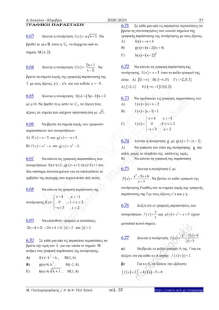 Α Λυκείου –Άλγεβρα 2020-2021 37
Μ. Παπαγρηγοράκης / 3ο & 4ο ΓΕΛ Χανιά σελ. 37 http://users.sch.gr/mipapagr
ΓΡΑΦΙΚΗ ΠΑΡΑΣΤΑΣΗ
6.63 Δίνεται η συνάρτηση  f x α x 3  . Nα
βρεθεί το α R ώστε η fC να διέρχεται από το
σημείο  M 4,2 .
6.64 Δίνεται η συνάρτηση  f x 
2x 1
x 2


. Να
βρείτε τα σημεία τομής της γραφικής παράστασης της
f με τους άξονες y y , x x και την ευθεία y 1  .
6.65 Δίνεται η συνάρτηση:    f x 3μ 1 x 2  
με μ<0. Να βρεθεί το μ ώστε το fC να τέμνει τους
άξονες σε σημεία που απέχουν απόσταση ίση με 5 .
6.66 Να βρείτε τα σημεία τομής των γραφικών
παραστάσεων των συναρτήσεων:
Α)  f x x 1  και  g x x 1   .
Β)   3
f x x x  και   2
g x x 1  .
6.67 Να κάνετε τις γραφικές παραστάσεις των
συναρτήσεων: f(x)=x+2 , g(x)=-x+3, h(x)=2x+1 στο
ίδιο σύστημα συντεταγμένων και να υπολογίσετε το
εμβαδόν της περιοχής που περικλείεται από αυτές.
6.68 Nα κάνετε τη γραφική παράσταση της
συνάρτησης f(x)=
x 4
0
x 3



 
,x 1
, 1 x 2
,x 2
 
  

.
6.69 Να επιλυθούν γραφικά οι ανισώσεις:
2x 4 0  , 2x 4 0, x 2    και x 2.
6.70 Σε κάθε μια από τις παρακάτω περιπτώσεις να
βρείτε την τιμή του k για την οποία το σημείο Μ
ανήκει στη γραφική παράσταση της συνάρτησης.
Α) f(x)=
2
x + k , M(2, 6)
Β) g(x)=k
3
x , M(–2, 8)
Γ) h(x)=k x 1 , M(3, 8)
6.71 Σε κάθε μια από τις παρακάτω περιπτώσεις να
βρείτε τις συντεταγμένες των κοινών σημείων της
γραφικής παράστασης της συνάρτησης με τους άξονες.
Α) f(x) x 4  
Β) g(x) (x– 2)(x 6) 
Γ)  2
h(x) x–2
6.72 Να κάνετε τη γραφική παράσταση της
συνάρτησης  f x x 1  όταν το πεδίο ορισμού της
είναι: Α)  0, Β)  ,0 Γ)  2,0,1
Δ)  2,1 Ε)    , 1 0,2 
6.73 Nα σχεδιάσετε τις γραφικές παραστάσεις των
Α)  f x x x 2  
Β)  f x x 1 1  
Γ)  
x 4 x 1
f x 0 1 x 2
x 3 x 2
  

   
  
6.74 Δίνεται η συνάρτηση g με g(x) 2 x 2   .
Α) Να γράψετε τον τύπο της συνάρτησης g πιο
απλά, χωρίς το σύμβολο της απόλυτης τιμής.
Β) Να κάνετε τη γραφική της παράσταση
6.75 Δίνεται η συνάρτηση f, με
 
2
5 6
3
x x
f x
x
 


. Να βρείτε το πεδίο ορισμού της
συνάρτησης f καθώς και τα σημεία τομής της γραφικής
παράστασης της f με τους άξονες x΄x και y΄y.
6.76 Δείξτε ότι οι γραφικές παραστάσεις των
συναρτήσεων  
3
f x
x
 και   2
3g x x x   έχουν
μοναδικό κοινό σημείο.
6.77 Δίνεται η συνάρτηση  
2
5 6
3
x x
f x
x
 


α) Να βρείτε το πεδίο ορισμού Α της f και να
δείξετε ότι για κάθε xA ισχύει:   2f x x  .
β) Για xA, να λύσετε την εξίσωση:
    
2
2 4 5 0f x f x   
 