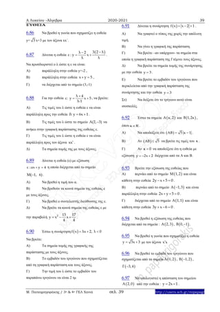 Α Λυκείου –Άλγεβρα 2020-2021 39
Μ. Παπαγρηγοράκης / 3ο & 4ο ΓΕΛ Χανιά σελ. 39 http://users.sch.gr/mipapagr
ΕΥΘΕΙΑ
6.86 Να βρεθεί η γωνία που σχηματίζει η ευθεία
y= 3 x+3 με τον άξονα xx΄.
6.87 Δίνεται η ευθεία
 3 2 λλ 2
ε : y x
λ λ

  .
Να προσδιοριστεί ο λ ώστε η ε να είναι:
Α) παράλληλη στην ευθεία y=-2 ,
Β) παράλληλη στην ευθεία x y 5  ,
Γ) να διέρχεται από το σημείο (3,-1)
6.88 Για την ευθεία
λ 4
ε: y x 5
λ-1

  , να βρείτε:
Α) Τις τιμές του λ ώστε η ευθεία ε να είναι
παράλληλη προς την ευθεία δ: y 6x 1  .
Β) Τις τιμές του λ ώστε το σημείο A(2, 3) να
ανήκει στην γραφική παράστασης της ευθείας ε.
Γ) Τις τιμές του λ ώστε η ευθεία ε να είναι
παράλληλη προς τον άξονα xx .
Δ) Τα σημεία τομής της με τους άξονες.
6.89 Δίνεται η ευθεία (ε) με εξίσωση
ε : αx y 4  η οποία διέρχεται από το σημείο
M( 1, 6) .
Α) Να βρεθεί η τιμή του α.
Β) Να βρεθούν τα κοινά σημεία της ευθείας ε
με τους άξονες.
Γ) Να βρεθεί ο συντελεστής διεύθυνσης της ε.
Δ) Να βρείτε τα κοινά σημεία της ευθείας ε με
την παραβολή 2 13 17
y x x
4 4
   .
6.90 Έστω η συνάρτηση  f x λx 2, λ 0  
Να βρείτε:
Α) Τα σημεία τομής της γραφικής της
παράστασης με τους άξονες.
Β) Το εμβαδόν του τριγώνου που σχηματίζεται
από τη γραφική παράσταση και τους άξονες.
Γ) Την τιμή του λ ώστε το εμβαδόν του
παραπάνω τριγώνου να είναι 2 τμ
6.91 Δίνεται η συνάρτηση  f x x 2 1   .
Α) Να γραφτεί ο τύπος της χωρίς την απόλυτη
τιμή.
Β) Να γίνει η γραφική της παράσταση.
Γ) Να βρείτε –αν υπάρχουν- τα σημεία στα
οποία η γραφική παράσταση της f τέμνει τους άξονες.
Δ) Να βρείτε τα σημεία τομής της συνάρτησης
με την ευθεία y 3 .
Ε) Να βρείτε το εμβαδόν του τριγώνου που
περικλείεται από την γραφική παράσταση της
συνάρτησης και την ευθεία y 3
Στ) Να δείξετε ότι το τρίγωνο αυτό είναι
ισοσκελές.
6.92 Έστω τα σημεία  A κ,2 και  Β 1,2κ ,
όπου κ R .
Α) Να αποδείξετε ότι  AB 5 κ 1  .
Β) Αν  AB 5 να βρείτε τις τιμές του κ .
Γ) Αν κ 0 να αποδείξετε ότι η ευθεία με
εξίσωση y 2x 2   διέρχεται από τα Α και Β.
6.93 Bρείτε την εξίσωση της ευθείας που
Α) περνάει από το σημείο  Μ 1,2 και είναι
κάθετη στην ευθεία 2y x 5 0   .
Β) περνάει από το σημείο  A 1,3 και είναι
παράλληλη στην ευθεία 2x y 5 0   .
Γ) διέρχεται από το σημείο  A 1,1 και είναι
κάθετη στην ευθεία 3y x 6 0   .
6.94 Να βρεθεί η εξίσωση της ευθείας που
διέρχεται από τα σημεία :  A 2,3 ,  B 0, 1 .
6.95 Να βρεθεί η γωνία που σχηματίζει η ευθεία
y 3x 3  με τον άξονα x x
6.96 Να βρεθεί το εμβαδό του τριγώνου που
σχηματίζεται από τα σημεία  A 1,2 ,  B 1,2 ,
 Γ 3,4
6.97 Να υπολογιστεί η απόσταση του σημείου
 A 2,0 από την ευθεία : y 2x 1  .
 