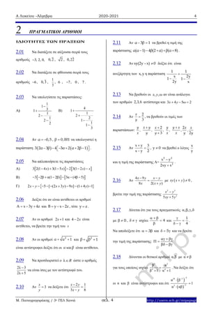 Α Λυκείου –Άλγεβρα 2020-2021 4
Μ. Παπαγρηγοράκης / 3ο ΓΕΛ Χανιά σελ. 4 http://users.sch.gr/mipapagr
2 ΠΡΑΓΜΑΤΙΚΟΙ ΑΡΙΘΜΟΙ
IΔΙΟΤΗΤΕΣ ΤΩΝ ΠΡΑΞΕΩΝ
2.01 Να διατάξετε σε αύξουσα σειρά τους
αριθμούς 3, 2, 0, 0,2 , 2 , 0,22
2.02 Να διατάξετε σε φθίνουσα σειρά τους
αριθμούς 6 , 0,3 ,
1
3
, 6 , 7 , 0 , 7 .
2.03 Να υπολογίσετε τις παραστάσεις:
Α)
1
1
31
1
2
1
2
2




Β)
4
1
1
2
2
1
1
1
3




2.04 Αν α 0,5  , β 0,001 να υπολογιστεί η
παράσταση    3 2α 3β 4 3α 2 α 2β 1        .
2.05 Να απλοποιήσετε τις παραστάσεις
Α)    3 2(1 4 ) 3(1 5 ) 2 3(1 2 )x x x x     
Β)    3 2β α(1 2β) 3α (4β 5)      
Γ) 2 5 [ (2 3 ) 9 ] (1 4 ) 1         x y x y x y
2.06 Δείξτε ότι αν είναι αντίθετοι οι αριθμοί
Α x 3y 4z   και B y x 2z   , τότε y z .
2.07 Aν οι αριθμοί 2 1x και 4 2 x είναι
αντίθετοι, να βρείτε την τιμή του x
2.08 Αν οι αριθμοί 2
α α 1  και 2
β β 1 
είναι αντίστροφοι δείξτε ότι οι α καιβ είναι αντίθετοι.
2.09 Να προσδιοριστεί ο λR ώστε ο αριθμός
2λ 3
2λ 5


να είναι ίσος με τον αντίστροφό του.
2.10 Αν 3
x
y
 να δείξετε ότι
2 1
3 8
x y
x y



2.11 Αν α 3β 1  να βρεθεί η τιμή της
παράστασης α(α 1) 4β(2 α) β(α 8)     .
2.12 Αν xy(2y x) 0  δείξτε ότι είναι
ανεξάρτητη των x,y η παράσταση
1 1
x 2y
1 1
2y x

 
2.13 Να βρεθούν οι , ,ωx y αν είναι ανάλογοι
των αριθμών 2,3,6 αντίστοιχα και 3 4 5ω 2x y  
2.14 Αν
2
3
x
y
 , να βρεθούν οι τιμές των
παραστάσεων:
2 2
3 2
y x y y y xx x x
, , , , , ,
x y y x x y y
 

2.15 Αν
x y 3
x y 2



, y 0 να βρεθεί ο λόγος
x
y
και η τιμή της παράστασης Α=
2 2
2
x y
2xy x


.
2.16 Αν
4 9
8 2( )
x y x y
x x y
 


με   0xy x y  ,
βρείτε την τιμή της παράστασης
2 2
2
5 5
x y
xy y


2.17 Δίνεται ότι για τους πραγματικούς    , , ,
με 0  ,    ισχύει 4
  


και
1
4


  
.
Να αποδείξετε ότι 3   και 5   και να βρείτε
την τιμή της παράστασης:
  
 
  
2.18 Δίνονται οι θετικοί αριθμοί α,β με α β
για τους οποίους ισχύει
2 2
4 4
β α
β 1 α 1

 
. Να δείξτε ότι
οι α και β είναι αντίστροφοι και ότι
 
 
518 3
53
α β
1
α αβ





 
