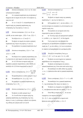 Α Λυκείου –Άλγεβρα 2020-2021 40
Μ. Παπαγρηγοράκης / 3ο & 4ο ΓΕΛ Χανιά σελ. 40 http://users.sch.gr/mipapagr
6.98 Δίνεται η συνάρτηση  f x x   , όπου
α,β πραγματικοί αριθμοί.
α) Αν η γραφική παράσταση της συνάρτησης f
διέρχεται από τα σημεία Α(1,6), Β(1,4) να βρείτε τις
τιμές των α,β.
β) Αν 1  και 5  , να προσδιορίσετε τα
σημεία τομής της γραφικής παράστασης της
συνάρτησης f με τους άξονες x΄x και y΄y.
6.99 Δίνεται η συνάρτηση  f x x   , με
α,βΙR, για την οποία ισχύει:  0 5f  και  1 3f  .
α) Να δείξετε ότι 2   και 5  .
β) Να βρείτε τα σημεία στα οποία η γραφική
παράσταση της f τέμνει τους άξονες x’x και y’y.
γ) Να σχεδιάσετε τη γραφική παράσταση της f.
6.100 Δίνονται οι συναρτήσεις   3
f x x και
 g x x , xΙR.
α) Να δείξετε ότι οι γραφικές παραστάσεις των
f, g τέμνονται σε τρία σημεία τα οποία και να βρείτε.
β) Αν Α, Ο, Β είναι τα σημεία τομής των
παραπάνω γραφικών παραστάσεων, όπου O(0,0), να
αποδείξτε ότι Α, Β είναι συμμετρικά ως προς Ο
6.101 Έστω η συνάρτηση f με
2
2 6
2 6
x x
f ( x )
x



α) Να προσδιορίσετε το πεδίο ορισμού A της f.
β) Να αποδείξετε ότι f ( x ) x , xA.
γ) Να χαράξετε τη γραφική παράσταση της
συνάρτησης f για 0x  .
6.102 Δίνεται η συνάρτηση f, με
2
2
9
x
f ( x )
x



α) Να βρείτε το πεδίο ορισμού της f.
β) Αν Α και Β είναι τα σημεία τομής της
γραφικής παράστασης της συνάρτησης f με τους
άξονες x΄x και y΄y αντίστοιχα, να βρείτε την εξίσωση
της ευθείας που ορίζεται από τα Α και Β.
6.103 Δίνεται η συνάρτηση f, με
 
2 0
2 0
x , x
f x
x , x
   
 
  
α) Να βρείτε το σημείο τομής της γραφικής
παράστασης fC της f με τον άξονα y΄y.
β) i) Να χαράξετε τη fC και την ευθεία 3y  ,
και στη συνέχεια να εκτιμήσετε τις συντεταγμένες των
σημείων τομής τους.
ii) Nα εξετάσετε αν τα σημεία αυτά είναι
συμμετρικά ως προς τον άξονα y΄y.
γ) i) Για ποιες τιμές του πραγματικού αριθμού
α , η ευθεία y  τέμνει τη fC σε δυο σημεία;
ii) Για τις τιμές του α που βρήκατε στο
ερώτημα (γi), να προσδιορίσετε αλγεβρικά τα σημεία
τομής της fC με την ευθεία y  και να εξετάσετε
αν ισχύουν τα συμπεράσματα του ερωτήματος (βii).
6.104 Δίνονται οι συναρτήσεις f και g, με
  2
2f x x x  x και 3 4g(x) x  , xIR.
α) Να βρείτε τα κοινά σημεία των γραφικών
παραστάσεων των συναρτήσεων f και g.
β) Να βρείτε τα διαστήματα στα οποία η
γραφική παράσταση της f είναι κάτω από εκείνη της g.
γ) Να αποδείξετε ότι κάθε ευθεία της μορφής
y  ,  , βρίσκεται κάτω από τη γραφική παράσταση
της f.
6.105 Έστω η συνάρτηση   2
1f x x x   , xIR.
α) Να αποδείξετε ότι η γραφική παράσταση
fC της συνάρτησης f δεν τέμνει τον άξονα x΄x.
β) Να βρείτε τις τετμημένες των σημείων της
fC που βρίσκονται κάτω από την ευθεία 2 3y x  .
γ) Έστω M(x,y) σημείο της fC . Αν για την
τετμημένη x του σημείου Μ ισχύει:
2 1 3x   , τότε να δείξετε ότι το σημείο αυτό
βρίσκεται κάτω από την ευθεία 2 3y x  .
 