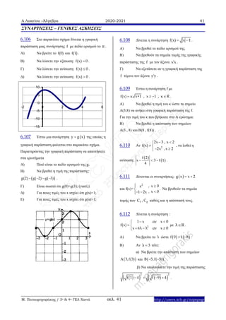 Α Λυκείου –Άλγεβρα 2020-2021 41
Μ. Παπαγρηγοράκης / 3ο & 4ο ΓΕΛ Χανιά σελ. 41 http://users.sch.gr/mipapagr
ΣΥΝΑΡΤΗΣΕΙΣ – ΓΕΝΙΚΕΣ ΑΣΚΗΣΕΙΣ
6.106 Στο παρακάτω σχήμα δίνεται η γραφική
παράσταση μιας συνάρτησης f με πεδίο ορισμού το R .
A) Να βρείτε το f(0) και f(1) .
B) Να λύσετε την εξίσωση: f(x) 0 .
Γ) Να λύσετε την ανίσωση: f(x) 0 .
Δ) Να λύσετε την ανίσωση: f(x) 0 .
6.107 Έστω μια συνάρτηση  y g x της οποίας η
γραφική παράσταση φαίνεται στο παρακάτω σχήμα.
Παρατηρώντας την γραφική παράσταση να απαντήσετε
στα ερωτήματα
Α) Ποιό είναι το πεδίο ορισμού της g;
Β) Να βρεθεί η τιμή της παράστασης:
 g(2) g( 2) g( 3)    .
Γ) Είναι σωστό ότι g(0)>g(3); (γιατί;)
Δ) Για ποιες τιμές του x ισχύει ότι g(x)=1;
Ε) Για ποιες τιμές του x ισχύει ότι g(x)>1;
6.108 Δίνεται η συνάρτηση f(x) x 1  .
Α) Να βρεθεί το πεδίο ορισμού της.
Β) Να βρεθούν τα σημεία τομής της γραφικής
παράστασης της f με τον άξονα x x .
Γ) Να εξετάσετε αν η γραφική παράσταση της
f τέμνει τον άξονα y y .
6.109 Έστω η συνάρτηση f με
f(x) κ x+1 , x 1 , κ R    .
A) Να βρεθεί η τιμή του κ ώστε το σημείο
Α(3,8) να ανήκει στη γραφική παράσταση της f.
Για την τιμή του κ που βρήκατε στο Α ερώτημα:
Β) Να βρεθεί η απόσταση των σημείων
Α(3 , 8) και Β(8 , f(8)) .
6.110 Αν 2
2x 3 , x 2
f(x)
2x ,x 2
 
 
 
, να λυθεί η
ανίσωση:
 
 
f 2
x 3 f 1
4
   .
6.111 Δίνονται οι συναρτήσεις:  g x x 2 
και f(x)=
2
x
1 2x


 
,
,
x 0
x 0


. Nα βρεθούν τα σημεία
τομής των fC , gC καθώς και η απόστασή τους.
6.112 Δίνεται η συνάρτηση :
2
1 x αν x 0
f(x)
x 6λ λ αν x 0
 
 
  
με λ R .
Α) Να βρείτε το λ ώστε    f 0 f 8  .
Β) Αν λ 3 τότε:
α) Να βρείτε την απόσταση των σημείων
 A 3,f(3) και  B 5,f( 5)  .
β) Να υπολογίσετε την τιμή της παράστασης
     
2 2
f 1 4 f 9 4    .
-15
-10
-5
0
5
10
-2 0 2 4 6
 