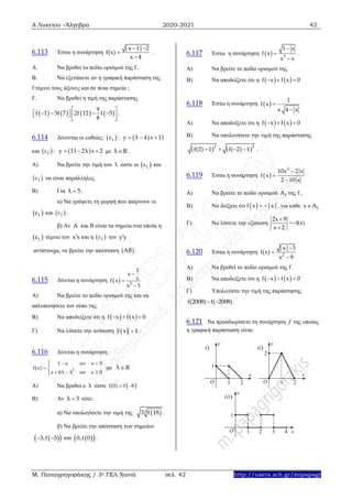 Α Λυκείου –Άλγεβρα 2020-2021 42
Μ. Παπαγρηγοράκης / 3ο ΓΕΛ Χανιά σελ. 42 http://users.sch.gr/mipapagr
6.113 Έστω η συνάρτηση
|x 1| 2
f(x)
x 4
 


.
Α. Να βρεθεί το πεδίο ορισμού της f .
Β. Να εξετάσετε αν η γραφική παράσταση της
f τέμνει τους άξονες και σε ποια σημεία ;
Γ. Να βρεθεί η τιμή της παράστασης
       
9
f 1 3f 7 2f 12 f 5
8
 
       
 
.
6.114 Δίνονται οι ευθείες:    1ε : y λ 4 x 11  
και    2ε : y 11 2λ x 2   με λ R .
Α) Να βρείτε την τιμή του λ ώστε οι  1ε και
 2ε να είναι παράλληλες.
Β) Για λ 5 :
α) Να γράψετε τη μορφή που παίρνουν οι
 1ε και  2ε .
β) Αν A και Β είναι τα σημεία στα οποία η
 1ε τέμνει τον x x και η  2ε τον y y
αντίστοιχα, να βρείτε την απόσταση  AB .
6.115 Δίνεται η συνάρτηση   2
1
x
xf x
x 1



Α) Να βρείτε το πεδίο ορισμού της και να
απλοποιήσετε τον τύπο της.
Β) Να αποδείξετε ότι η      f x f x 0
Γ) Να λύσετε την ανίσωση  f x 1 .
6.116 Δίνεται η συνάρτηση :
2
1 x αν x 0
f(x)
x 6λ λ αν x 0
 

  



με λ R
Α) Να βρεθεί ο λ ώστε  f(0) f 8 
Β) Αν λ 3 τότε:
α) Να υπολογίσετε την τιμή της  33 f 18 .
β) Να βρείτε την απόσταση των σημείων
  3,f 3  και   0,f 0 .
6.117 Έστω η συνάρτηση   3
1 x
f x
x x



.
Α) Να βρείτε το πεδίο ορισμού της.
Β) Να αποδείξετε ότι η      f x f x 0
6.118 Έστω η συνάρτηση  
1
f x
x 4 x


Α) Να αποδείξετε ότι η      f x f x 0
Β) Να υπολογίσετε την τιμή της παράστασης
   2 2
f(2) 1 f( 2) 1    .
6.119 Έστω η συνάρτηση  
2
10x 2 x
f x
2 10 x



Α) Να βρείτε το πεδίο ορισμού fΑ της f ,
Β) Να δείξετε ότι  f x |x|  , για κάθε fx Α
Γ) Να λύσετε την εξίσωση
2x 9
x 2


=f(x)
6.120 Έστω η συνάρτηση 2
|x| 3
f(x)
x 9



Α) Να βρεθεί το πεδίο ορισμού της f .
Β) Να αποδείξετε ότι η      f x f x 0
Γ) Υπολογίστε την τιμή της παράστασης
f(2008) f( 2008)  .
6.121 Να προσδιορίσετε τη συνάρτηση f της οποίας
η γραφική παράσταση είναι:
1
21O
i)
y
x
ii)
2
21O
x
y
43
1
21O
iii)
y
x
 