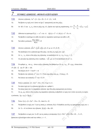 Α Λυκείου –Άλγεβρα 2020-2021 43
Μ. Παπαγρηγοράκης / 3ο ΓΕΛ Χανιά σελ. 43 http://users.sch.gr/mipapagr
7 ΓΕΝΙΚΕΣ ΑΣΚΗΣΕΙΣ - ΘΕΜΑΤΑ ΕΞΕΤΑΣΕΩΝ
7.01 Δίνεται η εξίσωση  2
λx – λ – 1 x 2λ – 2 0  (1), λR.
Α) Να βρείτε τις τιμές του λ ώστε να έχει 2 πραγματικές και ίσες ρίζες.
Β) Αν 4λ 1 και 1 2x ,x είναι οι ρίζες της (1), βρείτε την τιμή της παράστασης: 2 2
1 2 1 2
1 2
6 6
A x x x x
x x
    .
7.02 Δίδονται τα τριώνυμα   2
Ρ x –x 4x – 4    2
Q x x 1  ,   2
K x x – 5x 6  .
Α) Να βρεθεί το πρόσημο σε κάθε ένα από τα παραπάνω τριώνυμα για κάθε xR .
Β) Να λυθεί η ανίσωση
Ρ(x) Q(x)
0
K(x)


7.03 Δίνεται η εξίσωση  2
α x α β x β 0    με α 0 , β R .
Α) Να αποδείξετε ότι η εξίσωση έχει δύο ρίζες για όλες τις τιμές των α,β .
Β) Αν 1x , 2x είναι οι δύο ρίζες της εξίσωσης να αποδείξετε ότι 1 2 1 2x x x x 1    .
Γ) Αν μία ρίζα της εξίσωσης είναι ο αριθμός α ,με α 1 να αποδείξετε ότι β α .
7.04 Οι αριθμοί 1 και 2 είναι οι ρίζες εξίσωσης 2ου βαθμού με 1 2S     , 1 2P    τέτοια ώστε
Ρ 2S 2  και Ρ 2S 10   .
Α) Να δείξετε ότι S = 3 και Ρ = 4.
Β) Να βρείτε την εξίσωση 2
x κx λ 0   που έχει ρίζες τους 1ρ 2 και 2ρ 2 .
Γ) Να λύσετε την ανίσωση 2
x κx λ 0  
7.05 Έστω η εξίσωση   2
λ 2 x 2λx 3λ 0 με λ 2     .
Α) Για ποια τιμή του λ η εξίσωση έχει ρίζα τον αριθμό 1;
Β) Για ποιες τιμές του λ η παραπάνω εξίσωση έχει δύο ρίζες πραγματικές και άνισες;
Γ) Αν 1 2ρ , ρ είναι οι δύο οι ρίζες της παραπάνω εξίσωσης να βρεθούν οι τιμές του λ ώστε για αυτές να ισχύει
η ανίσωση:  1 2 1 2ρ ρ 2ρ ρ  .
7.06 Έστω   2
f x (λ 2)x 2λx 3λ    , όπου λ 2  .
Α) Να βρεθούν οι τιμές του λ για τις οποίες η ανίσωση f(x) 0 αληθεύει για όλες τις πραγματικές τιμές του x
Β) Αν λ 4  να λύσετε την εξίσωση  f x 8x 18   .
7.07 Να βρεθούν οι τιμές του λ R για τις οποίες η συνάρτηση       2
f x 2λx (5λ 2)x 4λ , λ 0 ,
βρίσκεται εξολοκλήρου πάνω από την ευθεία 1y   .
 