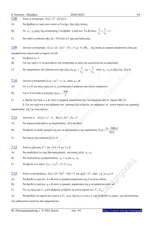 Α Λυκείου –Άλγεβρα 2020-2021 44
Μ. Παπαγρηγοράκης / 3ο ΓΕΛ Χανιά σελ. 44 http://users.sch.gr/mipapagr
7.08 Έστω η συνάρτηση 2
f(x) x (λ-1)x-λ  .
Α) Να βρεθούν οι τιμές του λ ώστε η f να έχει δύο ρίζες άνισες.
Β) Αν 1 2x , x ρίζες της συνάρτησης f να βρεθεί η τιμή του λ R ώστε:
1 2
1 1
1
x x
  .
Γ) Να λυθεί η ανίσωση d(x,λ) 5-λ όταν η f έχει μία διπλή ρίζα.
7.09 Δίνεται η συνάρτηση   2 2
f x (λ 1)x λ x 3    με λ IR , της οποίας η γραφική παράσταση είναι μια
παραβολή που περνά από το σημείο Α(1,0).
Α) Να βρείτε το λ .
Β) Για την τιμή λ=2 να μελετήσετε την συνάρτηση ως προς την μονοτονία και τα ακρότατα.
Γ) Να σχηματίσετε την εξίσωση που έχει ρίζες τις 1
1
1
ρ
x
 , 2
2
1
ρ
x
 όπου 1 2x , x οι ρίζες της f(x)=0.
7.10 Δίνεται η συνάρτηση   2
f x κx x κ   , όπου κ R .
A) Αν κ 0 ,για ποιες τιμές του κ, η συνάρτηση f γράφεται σαν τέλειο τετράγωνο ;
B) Για κ=0 να λυθεί η ανίσωση
100
f(x)
x
  .
Γ) α. Bρείτε την τιμή κ R ώστε η γραφική παράσταση της f να διέρχεται από το σημείο Μ(1,3).
β. Για την τιμή του κ που βρήκατε στο ερώτημα (α) να βρείτε, αν υπάρχουν, τα κοινά σημεία της γραφικής
παράστασης της f με τους άξονες.
7.11 Δίνονται οι   2
Α x x 4  ,   2
Β x 2x 3x 2   .
Α) Να παραγοντοποιήσετε τις παραστάσεις Α(x) και Β(x).
Β) Να βρείτε το πεδίο ορισμού της και να απλοποιήσετε την παράσταση  
(x 2)Β(x)
f x
Α(x)


Γ) Να λύσετε την ανίσωση  f x 0
7.12 Έστω η εξίσωση 2
x λx λ-1 0   με λ 2 .
Α) Να αποδείξετε ότι έχει δύο πραγματικές και άνισες ρίζες 1 2x ,x .
Β) Να υπολογίσετε τις παραστάσεις 1 2x x και 1 2x x .
Γ) Να βρείτε το λ ώστε:  2
1 2 1 2x x 5 2 x x   
7.13 Έστω οι συναρτήσεις: 2
f(x) (λ 1)x 4λx 3    και 2
g(x) x 4μx μ   με μ 0 .
Α) Να βρεθεί η τιμή του λ R ώστε η γραφική παράσταση της f να είναι ευθεία.
Β) Να βρεθεί η τιμή του μ R ώστε η γραφική παράσταση της g να εφάπτεται στον xx .
Γ) Για τις τιμές των λ , μ που βρήκατε να βρείτε τα κοινά σημεία των f gC ,C .
Δ) Να βρεθούν τα σημεία που τέμνει η fC τους άξονες x x΄και y y΄ και να βρεθεί το μήκος της υποτείνουσας
του ορθογωνίου τριγώνου που σχηματίζεται.
 