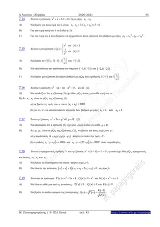 Α Λυκείου –Άλγεβρα 2020-2021 45
Μ. Παπαγρηγοράκης / 3ο ΓΕΛ Χανιά σελ. 45 http://users.sch.gr/mipapagr
7.14 Δίνεται η εξίσωση 2
x x λ-1 0   (1) με ρίζες 1 2x , x .
A) Να βρείτε για ποια τιμή του λ είναι:  1 2 1 2x x 3 x x 5 0      .
Β) Για την τιμή αυτή του λ να λυθεί η (1).
Γ) Για την τιμή του λ που βρήκατε να σχηματίσετε άλλη εξίσωση 2ου βαθμού με ρίζες 2 2
1 1 2 2ρ x , ρ x  .
7.15 Δίνεται η συνάρτηση  
2
2
x αν x 1
f x 1
αν x 1
x
 

 


Α) Να βρείτε τα  f 3 ,  f 1 ,
1
f
2
 
 
 
και  f 2 .
Β) Να υπολογίσετε την απόσταση των σημείων   1,f 1  και   2,f 2  .
Γ) Να βρείτε μια εξίσωση δευτέρου βαθμού με ρίζες τους αριθμούς  f 1 και
1
f
2
 
 
 
.
7.16 Δίνεται η εξίσωση 2 2
x (α 1)x α 0    , α R (1) .
Α) Να αποδείξετε ότι η εξίσωση (1) έχει δύο ρίζες άνισες για κάθε τιμή του α .
Β) Αν 1 2x ,x είναι οι ρίζες της εξίσωσης (1):
α) να βρείτε τις τιμές του α ώστε 1 2x x 2005 
β) για α 2 , να κατασκευάσετε εξίσωση 2ου βαθμού με ρίζες 1 2x 2 και x 2  .
7.17 Έστω η εξίσωση 2 2
x 3x μ =0, μ R (1)   .
Α) Να αποδείξετε ότι η εξίσωση (1) έχει δύο ρίζες άνισες για κάθε μ R .
Β) Αν 1 2ρ ,ρ είναι οι ρίζες της εξίσωσης (1) , να βρείτε για ποιες τιμές του μ :
α) η παράσταση 1 2 1Α ρ μ+ρ (μ ρ )  παίρνει το πολύ την τιμή 2 .
β) οι ευθείες 2
1 1ε : y ρ x 2006  και 2
2 2ε : y (27 ρ )x 2007   είναι παράλληλες.
7.18 Δίνεται ο πραγματικός αριθμός λ και η εξίσωση  2
x 1 λ x 1 0    , η οποία έχει δύο ρίζες πραγματικές
και άνισες, τις 1x και 2x .
Α) Να βρείτε τα διαστήματα στα οποία παίρνει τιμές ο λ.
Β) Να λύσετε την ανίσωση:   2 2
1 2 1 2 1 2x x 1 x x 2x x 0      , ως προς λ.
7.19 Δίνονται τα τριώνυμα:   2
P x x 5x 4   ,   2
Q x 9 x  και   2
K x x x 1   .
Α) Να λύσετε κάθε μια από τις ανισώσεις:  P x 0 ,  Q x 0 και  K x 0 .
Β) Να βρείτε το πεδίο ορισμού της συνάρτησης    
 
 
K 1
f x P x
Q x

  .
 