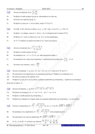 Α Λυκείου –Άλγεβρα 2020-2021 46
Μ. Παπαγρηγοράκης / 3ο ΓΕΛ Χανιά σελ. 46 http://users.sch.gr/mipapagr
7.20 Δίνεται η συνάρτηση  
2
2
x 16
f x
x 4x



.
Α) Να βρείτε το πεδίο ορισμού της και να απλοποιήσετε τον τύπο της.
Β) Να λύσετε την εξίσωση  f x 2 .
Γ) Να βρείτε τις τιμές του x για τις οποίες ισχύει  0 f x 2  .
7.21 Για κάθε λ R , δίνονται οι ευθείες  1ε :  2
y λ 6 x 5   και : .
Α) Να βρείτε –αν υπάρχει- τιμή του ώστε η να διέρχεται από το σημείο .
Β) Να βρείτε το ώστε οι ευθείες και να είναι παράλληλες.
Γ) Αν να βρείτε τα σημεία στα οποία η τέμνει τους άξονες.
7.22 Δίνεται η συνάρτηση .
Α) Να βρείτε το πεδίο ορισμού Af της f .
Β) Να αποδείξετε ότι: , για κάθε πραγματικό αριθμό .
Γ) Να αποδείξετε ότι ο τύπος της συνάρτησης απλοποιείται στη μορφή , .
Δ) Να λύσετε την ανίσωση
7.23 Δίνεται η συνάρτηση με ,όπου το και .
Δ1) Να υπολογίσετε την διακρίνουσα Δ του παραπάνω τριωνύμου 2ου
βαθμού ως συνάρτηση του λ.
Δ2) Να λύσετε (ως προς λ) την εξίσωση :Δ=0
Δ3) Να βρείτε τις τιμές του λ για τις οποίες η γραφική παράσταση της συνάρτησης βρίσκεται εξ ολοκλήρου
πάνω από τον άξονα .
7.24 Δίνεται η συνάρτηση με
Γ1) Να λύσετε τις ανισώσεις : α)
Γ2) Να βρείτε το πεδίο ορισμού της συνάρτησης
Γ3) Να βρείτε (αν υπάρχουν) τα σημεία τομής της γραφικής παράστασης της συνάρτησης με τους άξονες.
7.25 Δίνονται οι παραστάσεις: με και .
B1. Να αποδείξετε ότι η παράσταση είναι ανεξάρτητη του x
Β2. Να υπολογίσετε την τιμή της παράστασης .
Β3. Αν και να λύσετε την εξίσωση: .
 2ε y 5λx 8 
λ  1ε  2,4
λ  1ε  2ε
λ 3  2ε
2
2
x x 2 4
f(x)
x 6x 8
   

 
2
x x 2 0    x
f
x 1
f(x)
x 4



x A
f(5)
x f(x)
2
  
f 2
( ) ( 1) ( 1) 1f x x xλ λ λ      Rλ 1λ 
f
x x
f
2 2
( ) 4 5 4 3f x x x x x      
2 2
4 5 0 , ) 4 3 0x x x xβ      
f
f
2 2
6 9
3
x x x
x x
Α
 
 

0 3x 
3 3
28 1 28 1Β    
2 2
6 9
3
x x x
x x
Α
 
 

3 3
28 1 28 1Β    
2Α  3Β 
3 4 35
3
ω ω
Α Β Α Β
  
 

 