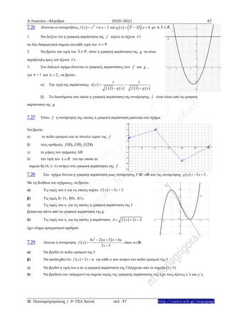 Α Λυκείου –Άλγεβρα 2020-2021 47
Μ. Παπαγρηγοράκης / 3ο ΓΕΛ Χανιά σελ. 47 http://users.sch.gr/mipapagr
7.26 Δίνονται οι συναρτήσεις και με .
1. Να δείξετε ότι η γραφική παράσταση της τέμνει το άξονα
σε δύο διαφορετικά σημεία για κάθε τιμή του .
2. Να βρείτε την τιμή του , ώστε η γραφική παράσταση της να είναι
παράλληλη προς τον άξονα .
3. Στο διπλανό σχήμα δίνονται οι γραφικές παραστάσεις των και ,
για και , να βρείτε:
α) Την τιμή της παράστασης: .
β) Τα διαστήματα στα οποία η γραφική παράσταση της συνάρτησης είναι κάτω από τη γραφική
παράσταση της
7.27 Έστω η συνάρτηση της οποίας η γραφική παράσταση φαίνεται στο σχήμα.
Να βρείτε:
α) το πεδίο ορισμού και το σύνολο τιμών της
β) τους αριθμούς
γ) το μήκος του τμήματος ΑΒ
δ) την τιμή του για την οποία το
σημείο Κ(16, λ -1) ανήκει στη γραφική παράσταση της .
7.28 Στο σχήμα δίνεται η γραφική παράσταση μιας συνάρτησης f: IRIR και της συνάρτησης   2 2g x x   .
Με τη βοήθεια του σχήματος, να βρείτε:
α) Τις τιμές του x για τις οποίες ισχύει   2 2f x x  
β) Τις τιμές f(1) , f(0) , f(1).
γ) Τις τιμές του x, για τις οποίες η γραφική παράσταση της f
βρίσκεται πάνω από τη γραφική παράσταση της g.
δ) Τις τιμές του x, για τις οποίες η παράσταση   2 2A f x x  
έχει νόημα πραγματικού αριθμού.
7.29 Δίνεται η συνάρτηση  
 2
4 2 3 3
2 3
x x
f x
x
    


, όπου αΙR.
α) Να βρεθεί το πεδίο ορισμού της f.
β) Να αποδειχθεί ότι   2f x x   για κάθε x που ανήκει στο πεδίο ορισμού της f.
γ) Να βρεθεί η τιμή του α αν η γραφική παράσταση της f διέρχεται από το σημείο (1,1).
δ) Να βρεθούν (αν υπάρχουν) τα σημεία τομής της γραφικής παράστασης της f με τους άξονες x΄x και y΄y.
  2
. 2f x x xκ      5
32 . 4g x xλ   , Rκ λ
f x x
Rκ 
Rλ g
x x
f g
1κ 2 
 
       
1 1
3 3
A x
f g x f g x
 
 
f
g
f
f
(0), (8), (24)f f f
R
f
 