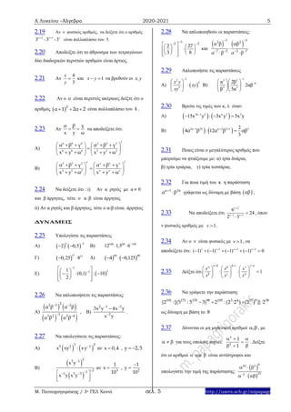 Α Λυκείου –Άλγεβρα 2020-2021 5
Μ. Παπαγρηγοράκης / 3ο ΓΕΛ Χανιά σελ. 5 http://users.sch.gr/mipapagr
2.19 Αν ν φυσικός αριθμός, να δείξετε ότι ο αριθμός
ν 2
3 
- ν 1
3 
- ν
3 είναι πολλαπλάσιο του 5.
2.20 Αποδείξτε ότι το άθροισμα των τετραγώνων
δύο διαδοχικών περιττών αριθμών είναι άρτιος.
2.21 Αν
4
3
x
y
 και 1x y  να βρεθούν οι x,y
2.22 Αν ο α είναι περιττός ακέραιος δείξτε ότι ο
αριθμός  2
α 1 2α 2   είναι πολλαπλάσιο του 4 .
2.23 Αν
x y
 
γβα
ω
να αποδείξετε ότι:
Α)
36 6 6 2 2 2
6 6 6 2 2 2
x y x y
      
   
      
α β γ α β γ
ω ω
Β)
22 2 2
2 2 2
x y x y
      
   
      
ν ν ν ν
ν ν ν
α β γ α β γ
ω ω
2.24 Να δείξετε ότι : i) Αν α ρητός με α  0
και β άρρητος, τότε o α β είναι άρρητος
ii) Αν α ρητός και β άρρητος, τότε ο α-β είναι άρρητος
ΔΥΝΑΜΕΙΣ
2.25 Υπολογίστε τις παραστάσεις
Α)    
3 2
2 0,5

  Β) 100 60 149
12 1,5 6
 
Γ)  
17 11
0,25 8  Δ)    
60 40
4 0,125  
Ε)  
3
231
(0,1) : 10
2


  
    
   
2.26 Να απλοποιήσετε τις παραστάσεις:
Α)
   
   
22 3 2
13 2 2 4
α β α β
α β α β
 
 
, B)
2 1 3
2
3x y 4x y
x y
 


.
2.27 Να υπολογίσετε τις παραστάσεις:
Α)    3 25 2 1
x xy : xy αν x 0,4 , y 2,5 
Β)
 
 
23 1
211 3 3
x y
x y x y

  
  
αν 3
1
x
10
 , 2
1
y
10


2.28 Να απλοποιηθούν οι παραστάσεις:
32 2
2 27
3 8
     
    
     
και
   
3 32 2
7 2 2 7
α β αβ
α β α β
 
   

 
2.29 Απλοποιήστε τις παραστάσεις
Α)  
22
2
3
x y
xy
xy

 
 
 
Β)
12 2
4
3 3
α 2β
2αβ
β 5α

  
  
  
2.30 Βρείτε τις τιμές των κ, λ όταν:
Α)    3 1 2 3
15x y : 3x y 5x y
  κ λ κ
Β)    2 1 3 2 1 32
4 : 12
3
  
κ λ κ λ
α β α β αβ
2.31 Ποιος είναι ο μεγαλύτερος αριθμός που
μπορούμε να φτιάξουμε με: α) τρία δυάρια,
β) τρία τριάρια, γ) τρία τεσσάρια;
2.32 Για ποια τιμή του κ η παράσταση
κ 1 2κ
α β
 γράφεται ως δύναμη με βάση  αβ ;
2.33 Να αποδείξετε ότι
2
1 1
6
24
2 3
v
v v

 


, όπου
ν φυσικός αριθμός με 1v  .
2.34 Αν ο ν είναι φυσικός με 1v  , να
αποδείξετε ότι: 1 2 3
( 1) ( 1) ( 1) ( 1) 0v v v v  
       
2.35 Δείξτε ότι 1
x x x
x x x
    
  
     
       
     
2.36 Να γράψετε την παράσταση:
101 171 170 98 105 3 4 11 9 38
{2 :[(5 : 5 3) 2 : (2 ·2 ) (2 ) ]}·2  
ως δύναμη με βάση το 8
2.37 Δίνονται οι μη μηδενικοί αριθμοί ,  , με
   για τους οποίους ισχύει:
2
2
1
1
  

 
. Δείξτε
ότι οι αριθμοί  και  είναι αντίστροφοι και
υπολογίστε την τιμή της παράστασης:
 
 
  
  
822 3
252
 