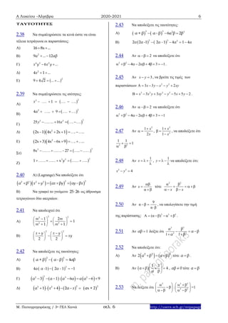 Α Λυκείου –Άλγεβρα 2020-2021 6
Μ. Παπαγρηγοράκης / 3ο ΓΕΛ Χανιά σελ. 6 http://users.sch.gr/mipapagr
ΤΑΥΤΟΤΗΤΕΣ
2.38 Να συμπληρώσετε τα κενά ώστε να είναι
τέλεια τετράγωνα οι παραστάσεις:
Α) 16 8x ... 
Β) 2
9α ... 12αβ 
Γ) 4 2 2
6x y x y ... 
Δ) 2
4 1x ... 
E)  2
9 4 2 ... ...  
2.39 Να συμπληρώσετε τις ισότητες:
A)
 22
1x – . . .     
B)
 22
4α 9.. . .     
Γ)  
22 2
25 16    y .. x . .
Δ)   2
2x 1 4x 2x 1– . ..   
Ε)   2
2x 3 4x 6x 9– . ..   
Στ)
 33
8x 27. .– ..    
Ζ)
 33 3
1 x y ..  
2.40 Α) (Lagrange) Να αποδείξετε ότι
      
2 22 2 2 2
α β α β α βx y x y y x     
Β) Να γραφεί το γινόμενο 25 26 ως άθροισμα
τετραγώνων δύο ακεραίων.
2.41 Να αποδειχτεί ότι
Α)
2 22
2 2
1 2
1
1 1
m m
m m
   
    
   
Β)
2 2
2 2
x y x y
xy
    
    
   
2.42 Να αποδείξετε τις ταυτότητες:
Α)    
2 2
α + β α - β 4αβ 
Β)    2
4α α -1 2α - 1 1  
Γ)        
22 3 2
α 3 α 1 α 6α α α 6 9       
Δ)        2 22 2
α 1 4 2α αx + 2x x     
2.43 Να αποδείξετε τις ταυτότητες:
A)    
3 3 2 3
α + β α - β 6α β 2β  
B)    2 3 2
2α 2α -1 2α - 1 4α 1 4α   
2.44 Αν 2  να αποδείξετε ότι
2 2
4 2 4 3 1         .
2.45 Αν 3x y  , να βρείτε τις τιμές των
παραστάσεων 2 2
3 3 2x y x y xy     
3 2 2 3
3 3 5 5 2x x y xy y x y        .
2.46 Αν 2  να αποδείξετε ότι
2 2
4 2 4 3 1        
2.47 Αν
2
1
2
x
x

  ,
2
2
1
1
x
x

 

, να αποδείξετε ότι
2 2
1 1
1 
 
2.48 Αν
1
x   

,
1
y   

να αποδείξετε ότι:
2 2
4x y 
2.49 Αν x


 
τότε
2 2
x x
 
   
  
2.50 Αν
9
α β
α β
 

, να υπολογίσετε την τιμή
της παράστασης: 3 3 3
Α (α β) α β    .
2.51 Αν 1αβ δείξτε ότι
33
2 2
1 1
  
 
βα
α β
α β
2.52 Nα αποδείξετε ότι:
Α) Αν    22 2
2 α β α β   τότε α β .
Β) Αν  
1 1
α β 4
α β
 
   
 
, αβ 0 τότε α β
2.53 Να δείξετε ότι
2
 
 
  
:
3 3
2 2
   
 
  
=1
 