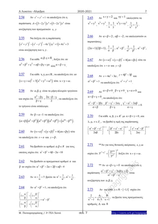 Α Λυκείου –Άλγεβρα 2020-2021 7
Μ. Παπαγρηγοράκης / 3ο ΓΕΛ Χανιά σελ. 7 http://users.sch.gr/mipapagr
2.54 Αν 2 2
1x y  να αποδείξετε ότι η
παράσταση    2 4 2 4
3 2 3 2A y y x x    είναι
ανεξάρτητη των πραγματικών ,x y
2.55 Να δείξετε ότι η παράσταση:
     
2 23 3 3 3 2 3 2
4 1 4 3x y x y x xy x      
είναι ανεξάρτητη των x, y .
2.56 Για κάθε
α,β,γ R , δείξτε ότι: αν
2 2 2
α β γ αβ βγ γα    
τότε
α β γ 
.
2.57 Για κάθε x,y,ω R , να αποδείξετε ότι: αν
   2 2 2 2
x y ω 3 x y ω     τότε x y ω  .
2.58 Αν α,β,γ είναι τα μήκη πλευρών τριγώνου
και ισχύει ότι
2
α βγ 2α β γ
β γ 2
  


, να αποδείξετε ότι
το τρίγωνο είναι ισόπλευρο.
2.59 Αν β α 1  να αποδείξετε ότι:
      2 2 4 4 8 8 16 16
α β α β α β α β α β      .
2.60 Αν      22
x α y β 4 αx βy     τότε
να αποδείξετε ότι αx και βy .
2.61 Να βρεθούν οι αριθμοί α β, R για τους
οποίους ισχύει ότι: 2 2
α β 6β 2α 10   
2.62 Να βρεθούν οι πραγματικοί αριθμοί α και
β αν ισχύει ότι 2 2
2 2 4α β α β αβ    
2.63 Αν
1
5  

βρείτε τα 2 3
2 3
1 1
α , α
α α
  .
2.64 Αν 2 2
1α β  , να αποδείξετε ότι
2 2
2 2
2 2
α β
1 1
β α
α β
α β
1 1
β α
   
     
    
   
     
  
2.65 Αν x y 2  και xy 1 υπολογίστε τα
2 2
x y
,
3 3
x y
,
1 1
x y
 ,
2 2
x y xy
, 2 2
1 1
x y
 .
2.66 Αν α β 2  , αβ 2  , να υπολογιστούν οι
παραστάσεις:
  2α 1 2β 1  ,
1 1
α β
 , 2 2
α β , 2 2
1 1
α β
 , 3 3
α β ,
2.67 Aν      
2 2
4α β α β    x y x y τότε να
αποδείξετε ότι αx και βy
2.68 Aν 3
4 3α α x ,
3
4 3β β y
και
2 2
1α β 
να αποδείξετε ότι
2 2
1 x y
.
2.69 Αν
0α β  ,
0β γ  , 0γ α  και
0α β γ   , να αποδείξετε ότι:
2 2 2 2 2 2
2 2 2
0
α β βγ β γ αγ γ α αβ
α β β γ α γ
     
  
  
.
2.70 Για κάθε *
α, β, γ R με α β γ 0   , και
λ, μ, ν Z , να βρεθεί η τιμή της παράστασης
2ν 1 2μ 2 2λ 32 2 2 2 2 2 2 2 2
α β γ β γ α γ α β
2αβ 2βγ 2αγ
  
          
      
     
2.71 **Αν για τους θετικούς ακέραιους ωx,y,
ισχύει ότι
3 3
2
ωxy
x y
ω
27
3
3
  
   
 
δείξτε ότι x y ω  .
2.72 ** Αν α β γ 0   να αποδειχτεί ότι η
παράσταση
3 3 3
2 2 2
α β γ 3αβ(γ 2)
α β γ
   
 
είναι
ανεξάρτητη των α,β,γ
2.73 Αν για κάθε  x R 1,1   ισχύει ότι
2
2 A B
x 1 x 1x 1
 
 
, να βρείτε τους πραγματικούς
αριθμούς Α και Β
 